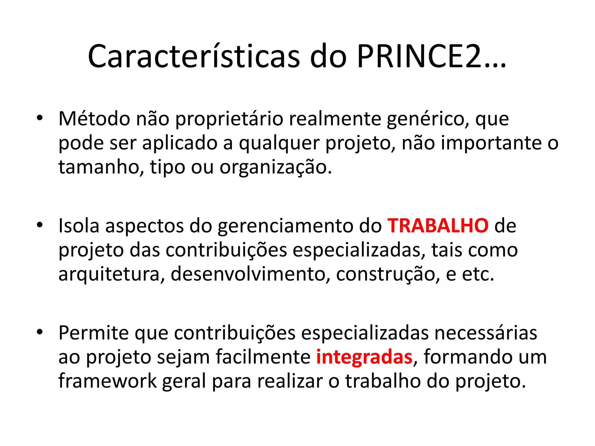 Características do PRINCE2…
• Método não proprietário realmente genérico, que
pode ser aplicado a qualquer projeto, não importante o
tamanho, tipo ou organização.
• Isola aspectos do gerenciamento do TRABALHO de
projeto das contribuições especializadas, tais como
arquitetura, desenvolvimento, construção, e etc.
• Permite que contribuições especializadas necessárias
ao projeto sejam facilmente integradas, formando um
framework geral para realizar o trabalho do projeto.
 