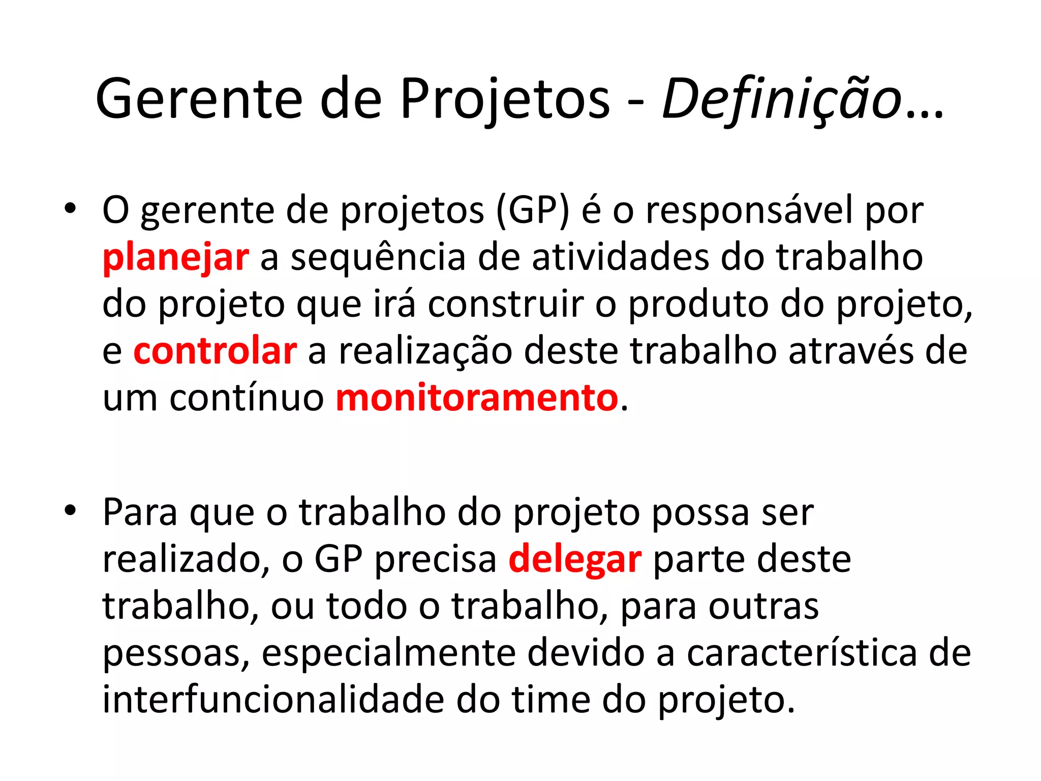 Gerente de Projetos - Definição…
• O gerente de projetos (GP) é o responsável por
planejar a sequência de atividades do trabalho
do projeto que irá construir o produto do projeto,
e controlar a realização deste trabalho através de
um contínuo monitoramento.
• Para que o trabalho do projeto possa ser
realizado, o GP precisa delegar parte deste
trabalho, ou todo o trabalho, para outras
pessoas, especialmente devido a característica de
interfuncionalidade do time do projeto.
 