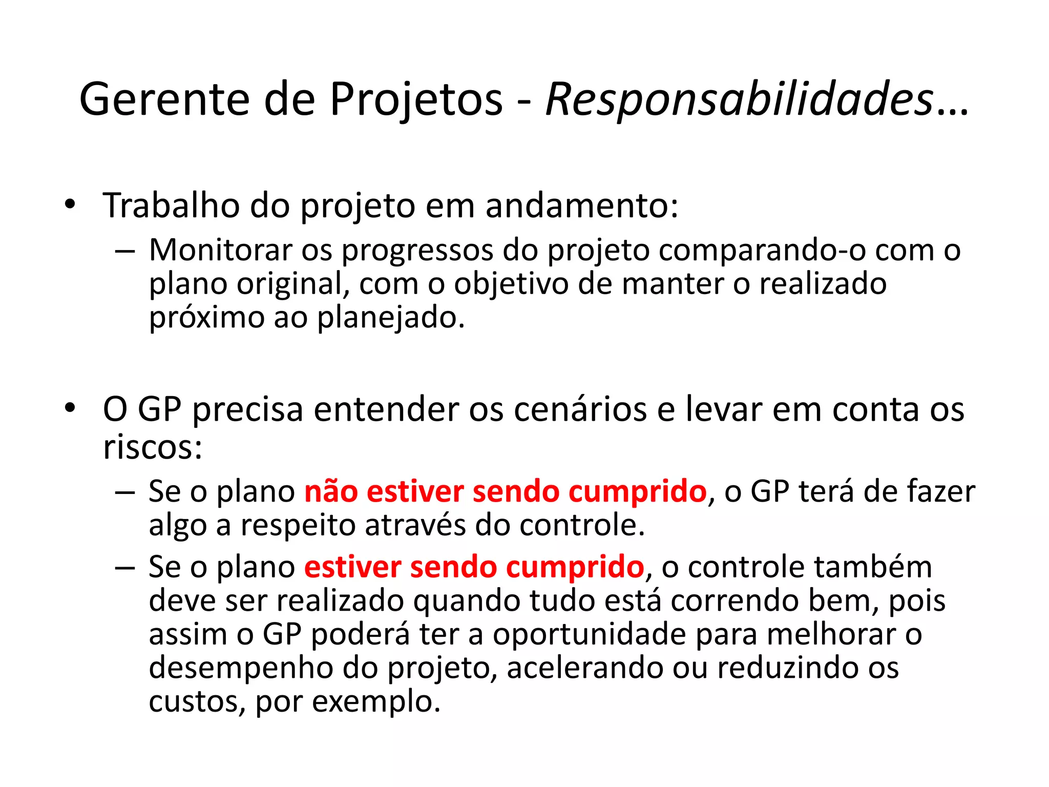 Gerente de Projetos - Responsabilidades…
• Trabalho do projeto em andamento:
– Monitorar os progressos do projeto comparando-o com o
plano original, com o objetivo de manter o realizado
próximo ao planejado.
• O GP precisa entender os cenários e levar em conta os
riscos:
– Se o plano não estiver sendo cumprido, o GP terá de fazer
algo a respeito através do controle.
– Se o plano estiver sendo cumprido, o controle também
deve ser realizado quando tudo está correndo bem, pois
assim o GP poderá ter a oportunidade para melhorar o
desempenho do projeto, acelerando ou reduzindo os
custos, por exemplo.
 