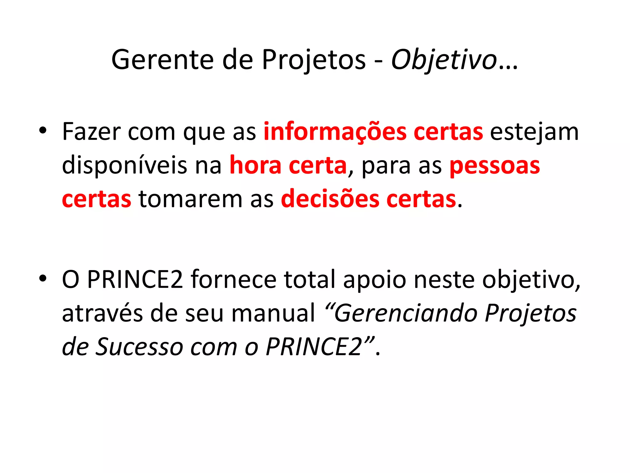 Gerente de Projetos - Objetivo…
• Fazer com que as informações certas estejam
disponíveis na hora certa, para as pessoas
certas tomarem as decisões certas.
• O PRINCE2 fornece total apoio neste objetivo,
através de seu manual “Gerenciando Projetos
de Sucesso com o PRINCE2”.
 