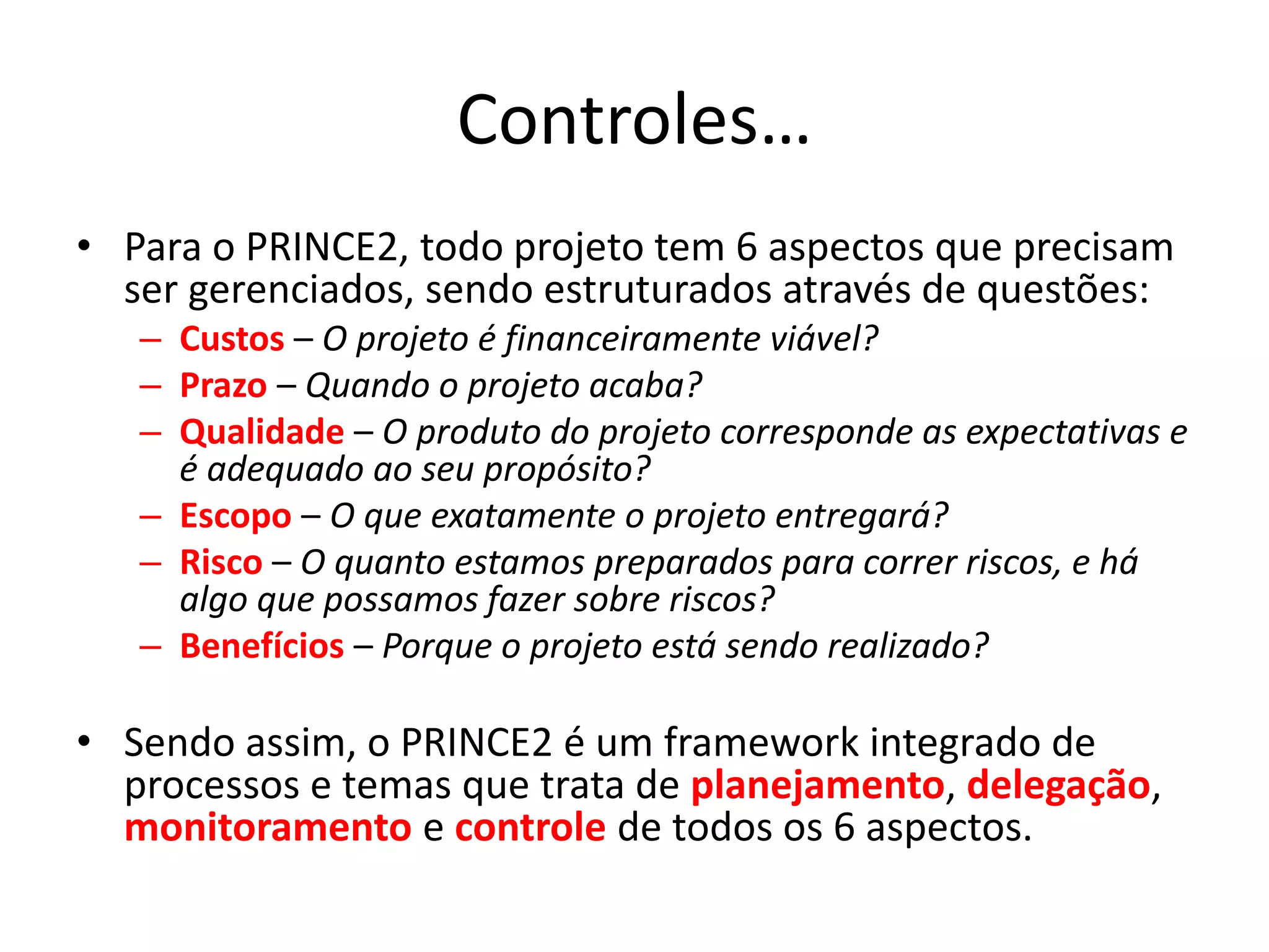 Controles…
• Para o PRINCE2, todo projeto tem 6 aspectos que precisam
ser gerenciados, sendo estruturados através de questões:
– Custos – O projeto é financeiramente viável?
– Prazo – Quando o projeto acaba?
– Qualidade – O produto do projeto corresponde as expectativas e
é adequado ao seu propósito?
– Escopo – O que exatamente o projeto entregará?
– Risco – O quanto estamos preparados para correr riscos, e há
algo que possamos fazer sobre riscos?
– Benefícios – Porque o projeto está sendo realizado?
• Sendo assim, o PRINCE2 é um framework integrado de
processos e temas que trata de planejamento, delegação,
monitoramento e controle de todos os 6 aspectos.
 