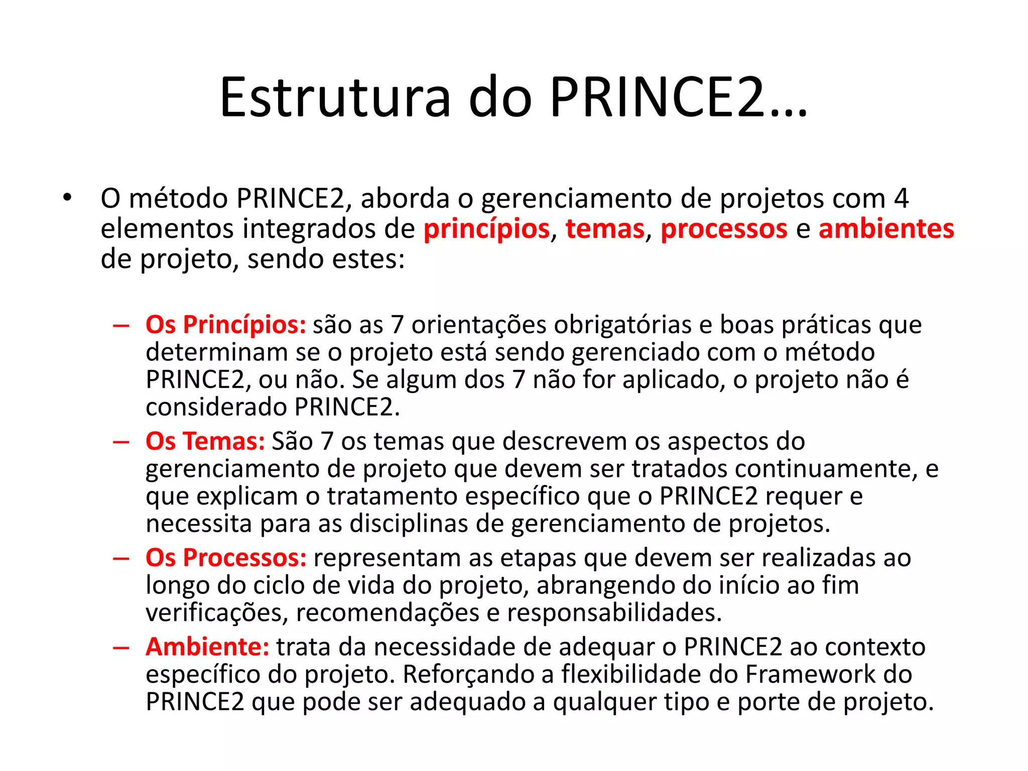 Estrutura do PRINCE2…
• O método PRINCE2, aborda o gerenciamento de projetos com 4
elementos integrados de princípios, temas, processos e ambientes
de projeto, sendo estes:
– Os Princípios: são as 7 orientações obrigatórias e boas práticas que
determinam se o projeto está sendo gerenciado com o método
PRINCE2, ou não. Se algum dos 7 não for aplicado, o projeto não é
considerado PRINCE2.
– Os Temas: São 7 os temas que descrevem os aspectos do
gerenciamento de projeto que devem ser tratados continuamente, e
que explicam o tratamento específico que o PRINCE2 requer e
necessita para as disciplinas de gerenciamento de projetos.
– Os Processos: representam as etapas que devem ser realizadas ao
longo do ciclo de vida do projeto, abrangendo do início ao fim
verificações, recomendações e responsabilidades.
– Ambiente: trata da necessidade de adequar o PRINCE2 ao contexto
específico do projeto. Reforçando a flexibilidade do Framework do
PRINCE2 que pode ser adequado a qualquer tipo e porte de projeto.
 