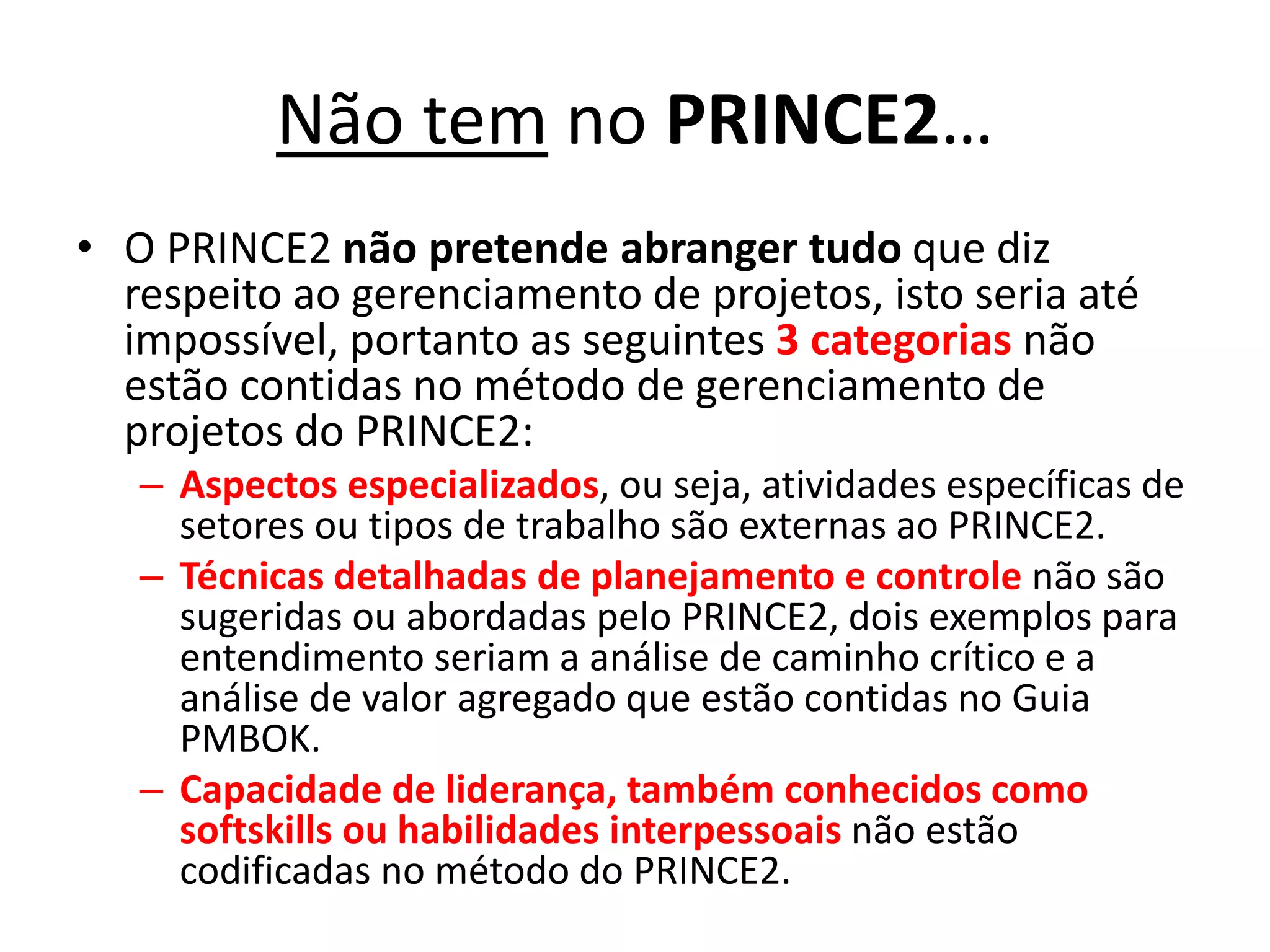 Não tem no PRINCE2…
• O PRINCE2 não pretende abranger tudo que diz
respeito ao gerenciamento de projetos, isto seria até
impossível, portanto as seguintes 3 categorias não
estão contidas no método de gerenciamento de
projetos do PRINCE2:
– Aspectos especializados, ou seja, atividades específicas de
setores ou tipos de trabalho são externas ao PRINCE2.
– Técnicas detalhadas de planejamento e controle não são
sugeridas ou abordadas pelo PRINCE2, dois exemplos para
entendimento seriam a análise de caminho crítico e a
análise de valor agregado que estão contidas no Guia
PMBOK.
– Capacidade de liderança, também conhecidos como
softskills ou habilidades interpessoais não estão
codificadas no método do PRINCE2.
 
