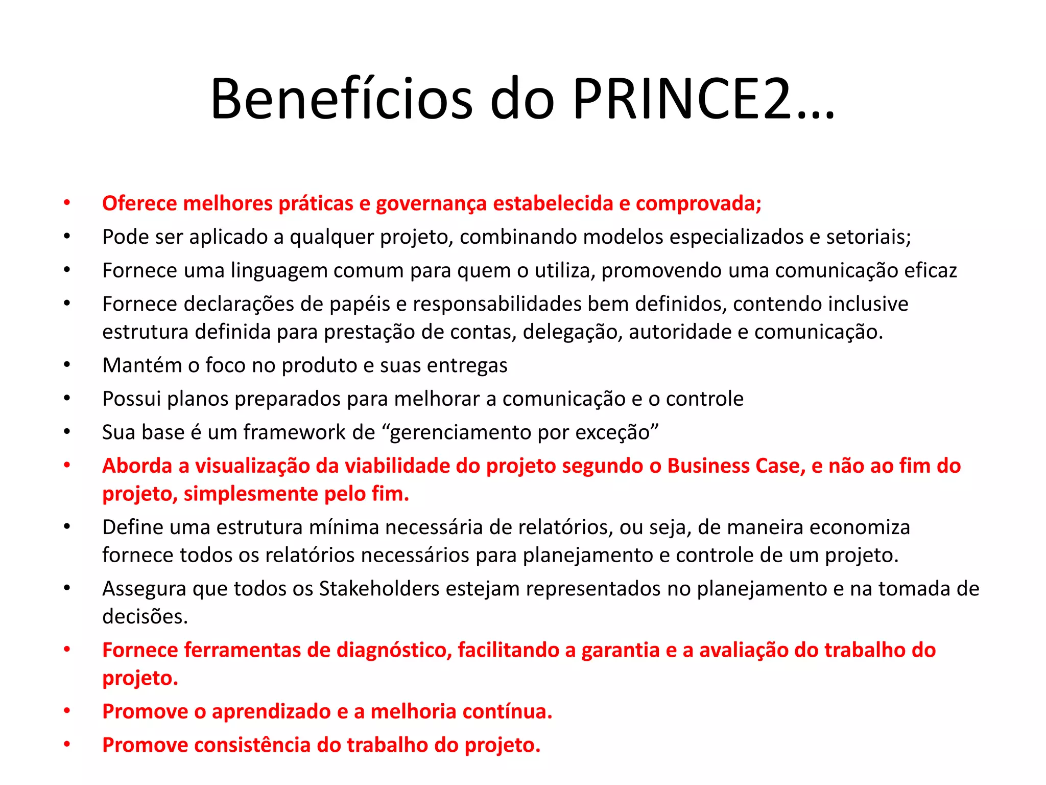 Benefícios do PRINCE2…
• Oferece melhores práticas e governança estabelecida e comprovada;
• Pode ser aplicado a qualquer projeto, combinando modelos especializados e setoriais;
• Fornece uma linguagem comum para quem o utiliza, promovendo uma comunicação eficaz
• Fornece declarações de papéis e responsabilidades bem definidos, contendo inclusive
estrutura definida para prestação de contas, delegação, autoridade e comunicação.
• Mantém o foco no produto e suas entregas
• Possui planos preparados para melhorar a comunicação e o controle
• Sua base é um framework de “gerenciamento por exceção”
• Aborda a visualização da viabilidade do projeto segundo o Business Case, e não ao fim do
projeto, simplesmente pelo fim.
• Define uma estrutura mínima necessária de relatórios, ou seja, de maneira economiza
fornece todos os relatórios necessários para planejamento e controle de um projeto.
• Assegura que todos os Stakeholders estejam representados no planejamento e na tomada de
decisões.
• Fornece ferramentas de diagnóstico, facilitando a garantia e a avaliação do trabalho do
projeto.
• Promove o aprendizado e a melhoria contínua.
• Promove consistência do trabalho do projeto.
 