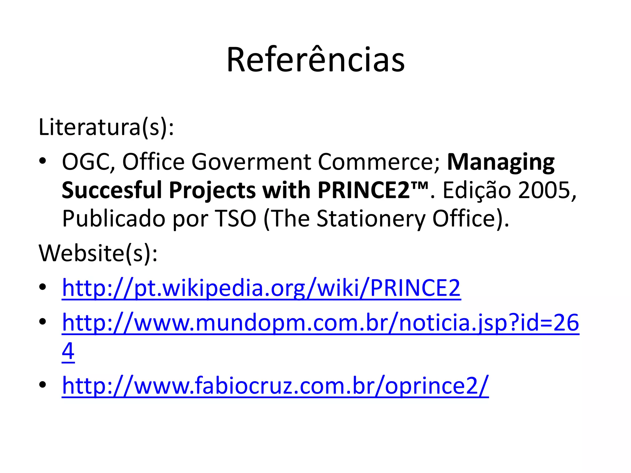 Referências
Literatura(s):
• OGC, Office Goverment Commerce; Managing
Succesful Projects with PRINCE2™. Edição 2005,
Publicado por TSO (The Stationery Office).
Website(s):
• http://pt.wikipedia.org/wiki/PRINCE2
• http://www.mundopm.com.br/noticia.jsp?id=26
4
• http://www.fabiocruz.com.br/oprince2/
 
