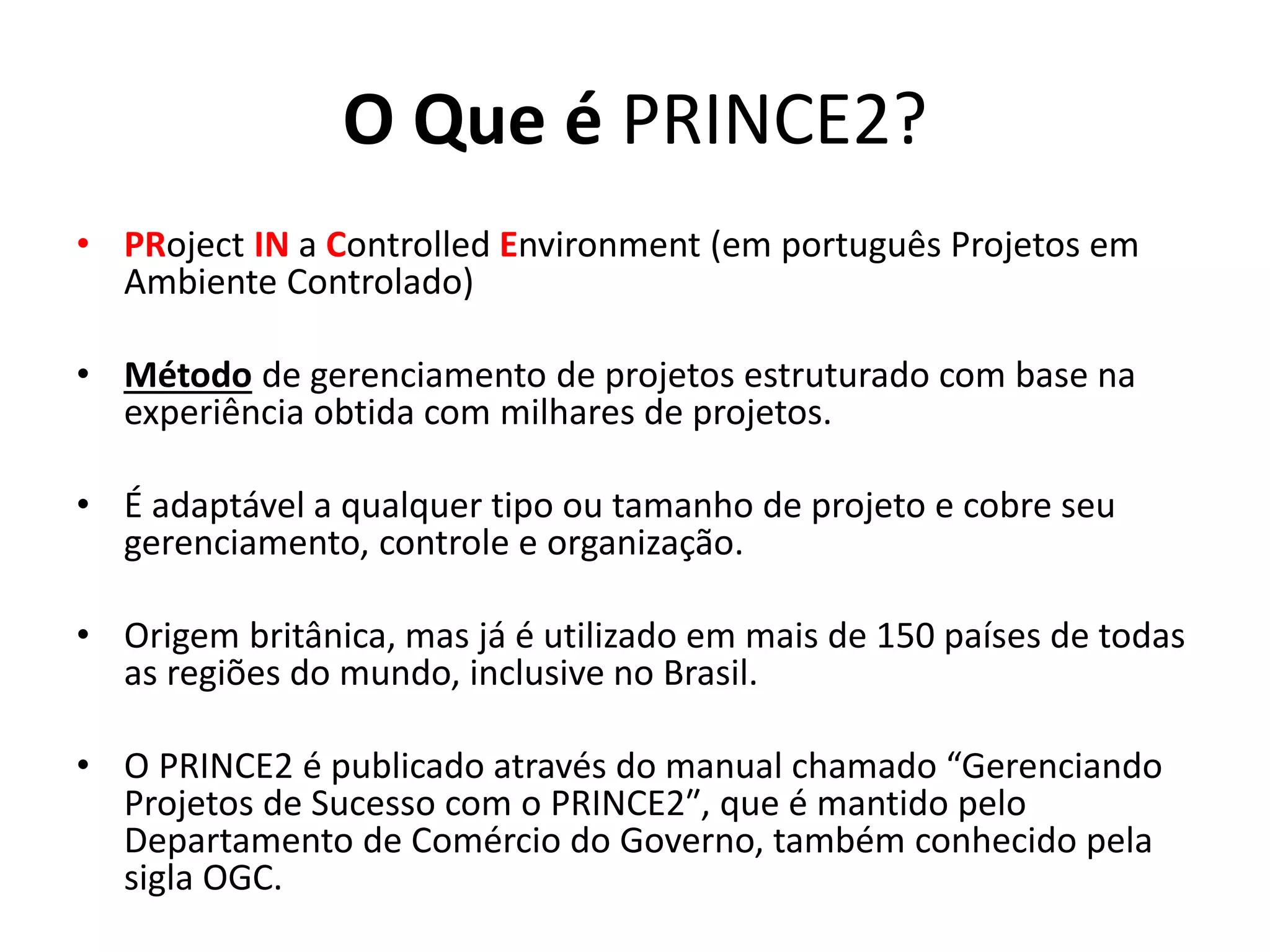 O Que é PRINCE2?
• PRoject IN a Controlled Environment (em português Projetos em
Ambiente Controlado)
• Método de gerenciamento de projetos estruturado com base na
experiência obtida com milhares de projetos.
• É adaptável a qualquer tipo ou tamanho de projeto e cobre seu
gerenciamento, controle e organização.
• Origem britânica, mas já é utilizado em mais de 150 países de todas
as regiões do mundo, inclusive no Brasil.
• O PRINCE2 é publicado através do manual chamado “Gerenciando
Projetos de Sucesso com o PRINCE2″, que é mantido pelo
Departamento de Comércio do Governo, também conhecido pela
sigla OGC.
 