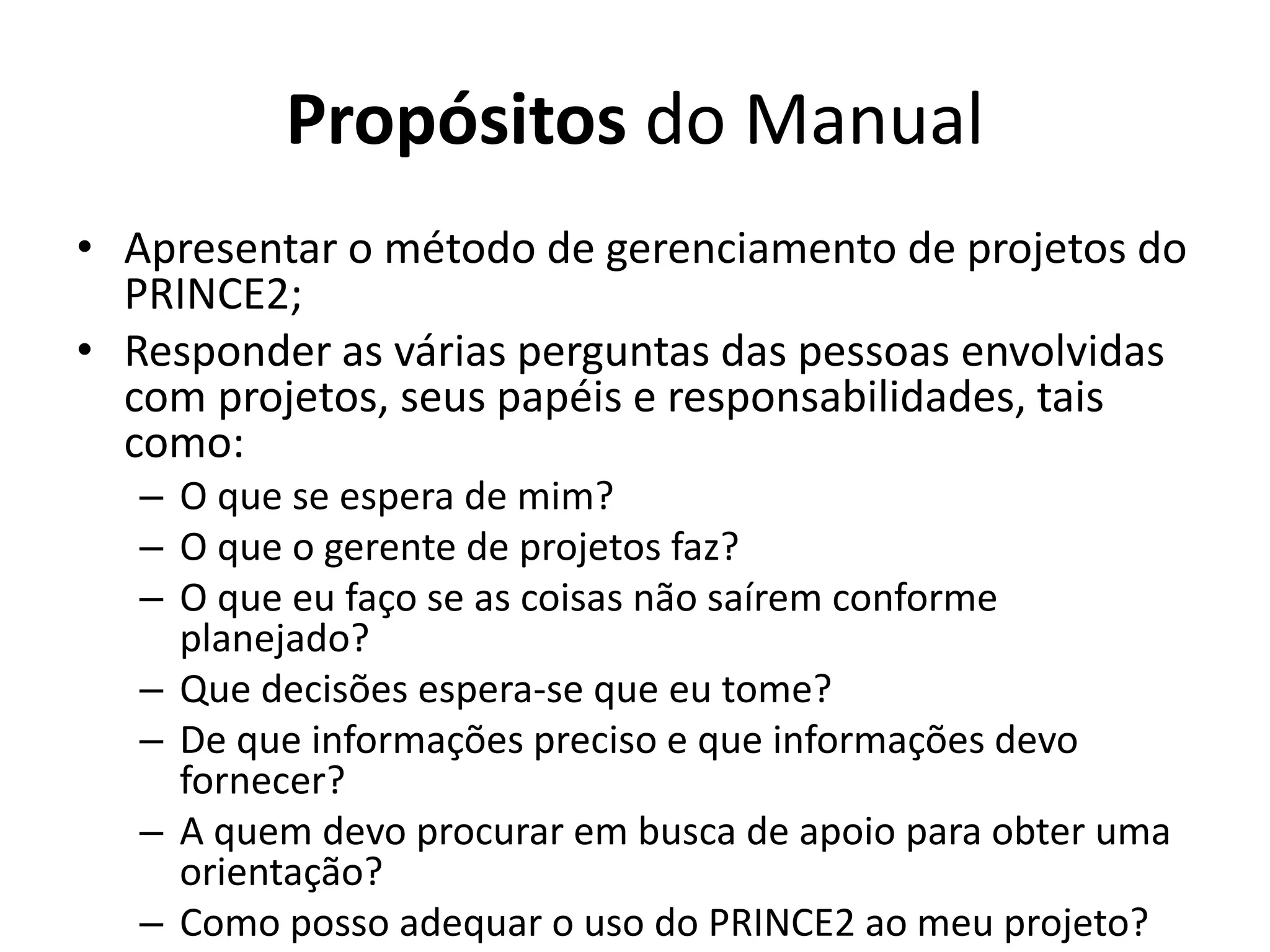 Propósitos do Manual
• Apresentar o método de gerenciamento de projetos do
PRINCE2;
• Responder as várias perguntas das pessoas envolvidas
com projetos, seus papéis e responsabilidades, tais
como:
– O que se espera de mim?
– O que o gerente de projetos faz?
– O que eu faço se as coisas não saírem conforme
planejado?
– Que decisões espera-se que eu tome?
– De que informações preciso e que informações devo
fornecer?
– A quem devo procurar em busca de apoio para obter uma
orientação?
– Como posso adequar o uso do PRINCE2 ao meu projeto?
 