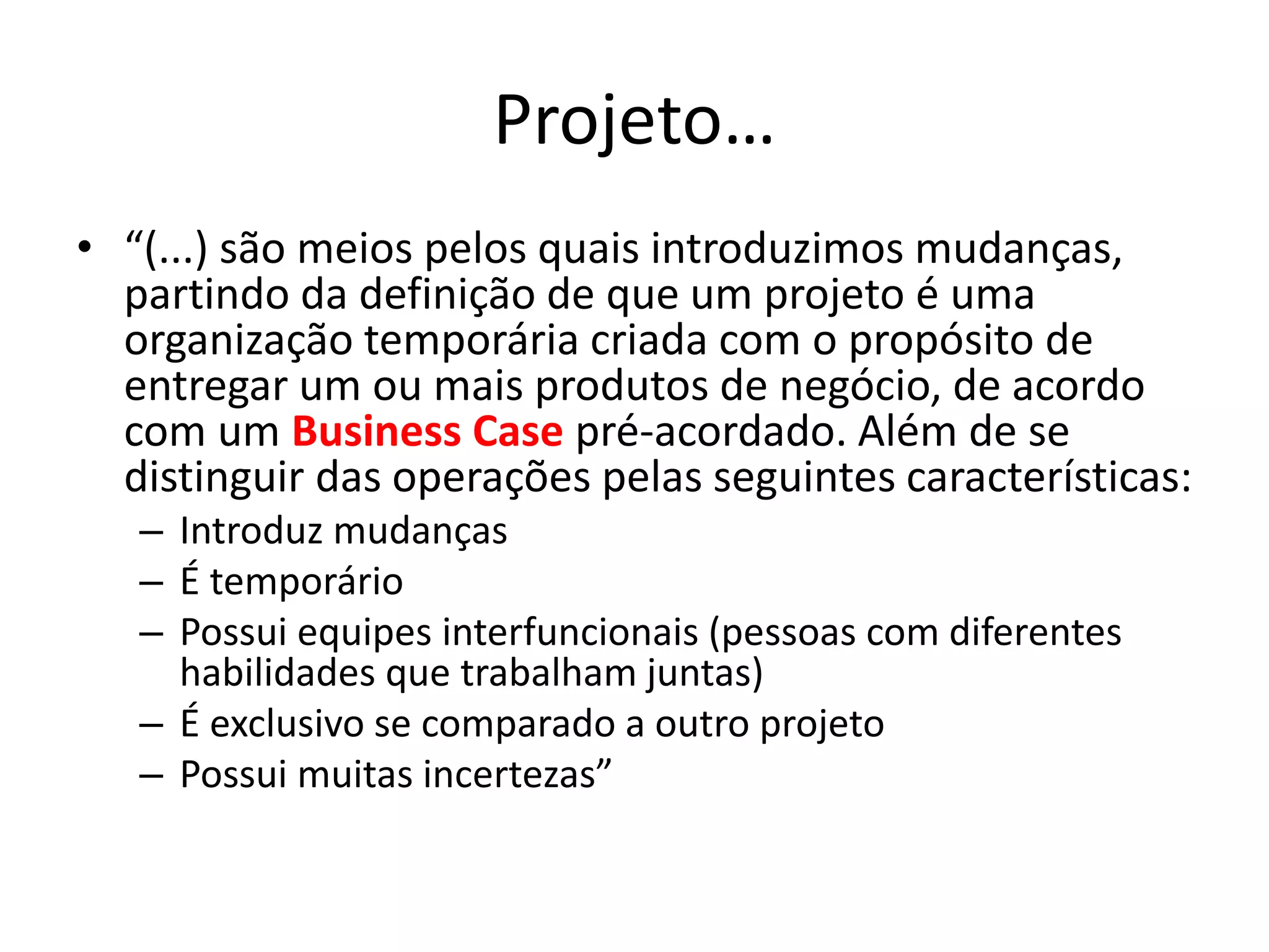 Projeto…
• “(...) são meios pelos quais introduzimos mudanças,
partindo da definição de que um projeto é uma
organização temporária criada com o propósito de
entregar um ou mais produtos de negócio, de acordo
com um Business Case pré-acordado. Além de se
distinguir das operações pelas seguintes características:
– Introduz mudanças
– É temporário
– Possui equipes interfuncionais (pessoas com diferentes
habilidades que trabalham juntas)
– É exclusivo se comparado a outro projeto
– Possui muitas incertezas”
 