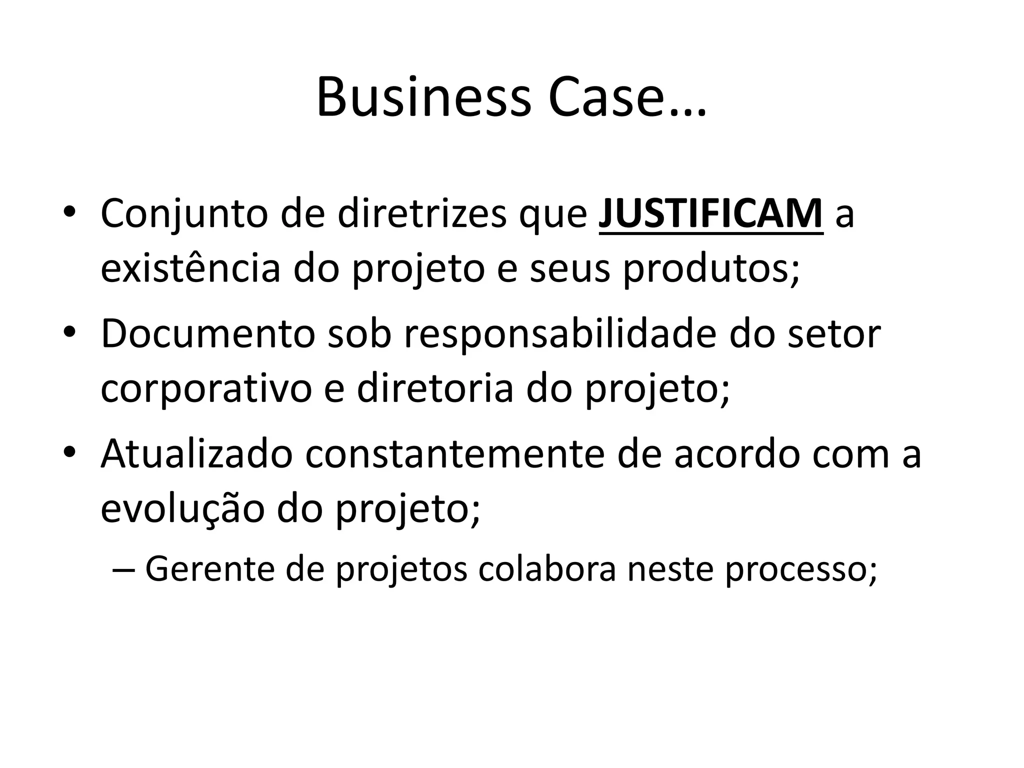 Business Case…
• Conjunto de diretrizes que JUSTIFICAM a
existência do projeto e seus produtos;
• Documento sob responsabilidade do setor
corporativo e diretoria do projeto;
• Atualizado constantemente de acordo com a
evolução do projeto;
– Gerente de projetos colabora neste processo;
 