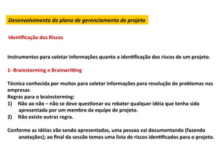 Desenvolvimento	
  do	
  plano	
  de	
  gerenciamento	
  de	
  projeto	
  

IdenLﬁcação	
  dos	
  Riscos	
  


Instrumentos	
  para	
  coletar	
  informações	
  quanto	
  a	
  idenLﬁcação	
  dos	
  riscos	
  de	
  um	
  projeto.	
  	
  
	
  
1-­‐	
  Brainstorming	
  e	
  Brainwri“ng	
  
	
  
Técnica	
  conhecida	
  por	
  muitos	
  para	
  coletar	
  informações	
  para	
  resolução	
  de	
  problemas	
  nas	
  
empresas	
  
Regras	
  para	
  o	
  brainstorming:	
  
1)  Não	
  ao	
  não	
  –	
  não	
  se	
  deve	
  quesLonar	
  ou	
  rebater	
  qualquer	
  idéia	
  que	
  tenha	
  sido	
  
          apresentada	
  por	
  um	
  membro	
  da	
  equipe	
  de	
  projeto.	
  
2)  Não	
  existe	
  outras	
  regra.	
  	
  
	
  
Conforme	
  as	
  idéias	
  vão	
  sendo	
  apresentadas,	
  uma	
  pessoa	
  vai	
  documentando	
  (fazendo	
  
          anotações);	
  ao	
  ﬁnal	
  da	
  sessão	
  temos	
  uma	
  lista	
  de	
  riscos	
  idenLﬁcados	
  para	
  o	
  projeto.	
  
 