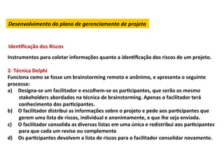 Desenvolvimento	
  do	
  plano	
  de	
  gerenciamento	
  de	
  projeto	
  


IdenLﬁcação	
  dos	
  Riscos	
  
Instrumentos	
  para	
  coletar	
  informações	
  quanto	
  a	
  idenLﬁcação	
  dos	
  riscos	
  de	
  um	
  projeto.	
  	
  
	
  
2-­‐	
  Técnica	
  Delphi	
  
Funciona	
  como	
  se	
  fosse	
  um	
  brainstorming	
  remoto	
  e	
  anônimo,	
  e	
  apresenta	
  o	
  seguinte	
  
processo:	
  
a)  Designa-­‐se	
  um	
  facilitador	
  e	
  escolhem-­‐se	
  os	
  parLcipantes,	
  que	
  serão	
  os	
  mesmo	
  
          stakeholders	
  abordados	
  na	
  técnica	
  de	
  brainstorming.	
  Apenas	
  o	
  facilitador	
  terá	
  
          conhecimento	
  dos	
  parLcipantes.	
  	
  
b)  O	
  facilitador	
  distribui	
  as	
  informações	
  sobre	
  o	
  projeto	
  e	
  pede	
  aos	
  parLcipantes	
  que	
  
          gerem	
  uma	
  lista	
  de	
  riscos,	
  individual	
  e	
  anonimamente,	
  e	
  que	
  lhe	
  seja	
  enviada.	
  
c)  O	
  facilitador	
  consolida	
  as	
  diversas	
  listas	
  em	
  uma	
  única	
  e	
  redistribui	
  aos	
  parLcipantes	
  
          para	
  que	
  cada	
  um	
  revise	
  ou	
  complemente	
  
d)  Os	
  parLcipantes	
  devolvem	
  a	
  lista	
  de	
  riscos	
  para	
  o	
  facilitador	
  consolidar	
  novamente.	
  
	
  
 