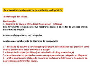 Desenvolvimento	
  do	
  plano	
  de	
  gerenciamento	
  de	
  projeto	
  

       IdenLﬁcação	
  dos	
  Riscos	
  
ConLnuação	
  
4-­‐	
  Diagrama	
  de	
  Causa	
  e	
  Efeito	
  (espinha	
  de	
  peixe)	
  –	
  Ishikawa	
  
Essa	
  ferramenta	
  tem	
  como	
  objeLvo	
  mostrar	
  as	
  causas	
  e	
  os	
  efeitos	
  de	
  um	
  risco	
  em	
  um	
  
determinado	
  projeto.	
  	
  
	
  
As	
  causas	
  são	
  agrupadas	
  por	
  categorias	
  	
  
	
  
As	
  etapas	
  para	
  elaboração	
  do	
  diagrama	
  de	
  causa/efeito	
  
	
  
1	
  -­‐	
  	
  discussão	
  do	
  assunto	
  a	
  ser	
  analisado	
  pelo	
  grupo,	
  contemplando	
  seu	
  processo,	
  como	
  
ocorre,	
  onde	
  ocorre,	
  áreas	
  envolvidas	
  e	
  escopo.	
  
2	
  –	
  descrição	
  do	
  efeito	
  (problema)	
  no	
  lado	
  direito	
  do	
  diagrama	
  (cabeça)	
  
3	
  –	
  levantamento	
  das	
  possíveis	
  causas	
  e	
  seu	
  agrupamento	
  por	
  categoria	
  no	
  diagrama	
  
4	
  –	
  análise	
  do	
  diagrama	
  elaborado	
  e	
  coleta	
  de	
  dados	
  para	
  determinar	
  a	
  frequência	
  de	
  
ocorrência	
  das	
  difererentes	
  causas.	
  	
  
	
  
 