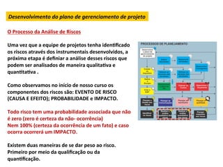 Desenvolvimento	
  do	
  plano	
  de	
  gerenciamento	
  de	
  projeto	
  
	
  
O	
  Processo	
  da	
  Análise	
  de	
  Riscos	
  
	
  
Uma	
  vez	
  que	
  a	
  equipe	
  de	
  projetos	
  tenha	
  idenLﬁcado	
  
os	
  riscos	
  através	
  dos	
  instrumentais	
  desenvolvidos,	
  a	
  
próxima	
  etapa	
  é	
  deﬁniar	
  a	
  análise	
  desses	
  riscos	
  que	
  
podem	
  ser	
  analisados	
  de	
  maneira	
  qualitaLva	
  e	
  
quanLtaLva	
  .	
  	
  
	
  
Como	
  observamos	
  no	
  início	
  de	
  nosso	
  curso	
  os	
  
componentes	
  dos	
  riscos	
  são:	
  EVENTO	
  DE	
  RISCO	
  
(CAUSA	
  E	
  EFEITO);	
  PROBABILIDADE	
  e	
  IMPACTO.	
  	
  
	
  
Todo	
  risco	
  tem	
  uma	
  probabilidade	
  associada	
  que	
  não	
  
é	
  zero	
  (zero	
  é	
  certeza	
  da	
  não-­‐	
  ocorrência)	
  	
  
Nem	
  100%	
  (certeza	
  da	
  ocorrência	
  de	
  um	
  fato)	
  e	
  caso	
  
ocorra	
  ocorrerá	
  um	
  IMPACTO.	
  	
  
	
  
Existem	
  duas	
  maneiras	
  de	
  se	
  dar	
  peso	
  ao	
  risco.	
  
Primeiro	
  por	
  meio	
  da	
  qualiﬁcação	
  ou	
  da	
  
quanLﬁcação.	
  
 