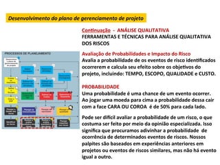 Desenvolvimento	
  do	
  plano	
  de	
  gerenciamento	
  de	
  projeto	
  

                                       ConLnuação	
  	
  -­‐	
  	
  ANÁLISE	
  QUALITATIVA	
  
                                       FERRAMENTAS	
  E	
  TÉCNICAS	
  PARA	
  ANÁLISE	
  QUALITATIVA	
  
                                       DOS	
  RISCOS	
  
                                       	
  
                                       Avaliação	
  de	
  Probabilidades	
  e	
  Impacto	
  do	
  Risco	
  
                                       Avalia	
  a	
  probabilidade	
  de	
  os	
  eventos	
  de	
  risco	
  idenLﬁcados	
  
                                       ocorrerem	
  e	
  calcula	
  seu	
  efeito	
  sobre	
  os	
  objeLvos	
  do	
  
                                       projeto,	
  incluindo:	
  TEMPO,	
  ESCOPO,	
  QUALIDADE	
  e	
  CUSTO.	
  	
  
                                       	
  
                                       PROBABILIDADE	
  
                                       Uma	
  probabilidade	
  é	
  uma	
  chance	
  de	
  um	
  evento	
  ocorrer.	
  
                                       Ao	
  jogar	
  uma	
  moeda	
  para	
  cima	
  a	
  probabilidade	
  dessa	
  cair	
  
                                       com	
  a	
  face	
  CARA	
  OU	
  COROA	
  	
  é	
  de	
  50%	
  para	
  cada	
  lado.	
  	
  
                                       	
  
                                       Pode	
  ser	
  dixcil	
  avaliar	
  a	
  probabilidade	
  de	
  um	
  risco,	
  o	
  que	
  
                                       costuma	
  ser	
  feito	
  por	
  meio	
  da	
  opinião	
  especializada.	
  Isso	
  
                                       signiﬁca	
  que	
  procuramos	
  adivinhar	
  a	
  probabilidade	
  	
  de	
  
                                       ocorrência	
  de	
  determinados	
  eventos	
  de	
  riscos.	
  Nossos	
  
                                       palpites	
  são	
  baseados	
  em	
  experiências	
  anteriores	
  em	
  
                                       projetos	
  ou	
  eventos	
  de	
  riscos	
  similares,	
  mas	
  não	
  há	
  evento	
  
                                       igual	
  a	
  outro.	
  	
  
 