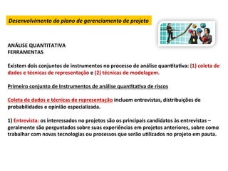 Desenvolvimento	
  do	
  plano	
  de	
  gerenciamento	
  de	
  projeto	
  



ANÁLISE	
  QUANTITATIVA	
  
FERRAMENTAS	
  
	
  
Existem	
  dois	
  conjuntos	
  de	
  instrumentos	
  no	
  processo	
  de	
  análise	
  quanLtaLva:	
  (1)	
  coleta	
  de	
  
dados	
  e	
  técnicas	
  de	
  representação	
  e	
  (2)	
  técnicas	
  de	
  modelagem.	
  
	
  
Primeiro	
  conjunto	
  de	
  Instrumentos	
  de	
  análise	
  quanLtaLva	
  de	
  riscos	
  
	
  
Coleta	
  de	
  dados	
  e	
  técnicas	
  de	
  representação	
  incluem	
  entrevistas,	
  distribuições	
  de	
  
probabilidades	
  e	
  opinião	
  especializada.	
  
	
  
1)	
  Entrevista:	
  os	
  interessados	
  no	
  projetos	
  são	
  os	
  principais	
  candidatos	
  às	
  entrevistas	
  –	
  
geralmente	
  são	
  perguntados	
  sobre	
  suas	
  experiências	
  em	
  projetos	
  anteriores,	
  sobre	
  como	
  
trabalhar	
  com	
  novas	
  tecnologias	
  ou	
  processos	
  que	
  serão	
  uLlizados	
  no	
  projeto	
  em	
  pauta.	
  
 