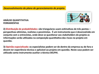 Desenvolvimento	
  do	
  plano	
  de	
  gerenciamento	
  de	
  projeto	
  



ANÁLISE	
  QUANTITATIVA	
  
FERRAMENTAS	
  
	
  
2)	
  Distribuição	
  de	
  probabilidades:	
  são	
  triangulares	
  usam	
  esLmaLvas	
  de	
  três	
  pontos	
  –	
  
perspecLvas	
  oLmistas,	
  realistas	
  e	
  pessimistas.	
  	
  É	
  um	
  instrumento	
  que	
  é	
  desenvolvido	
  em	
  
conjunto	
  com	
  a	
  entrevistas,	
  onde	
  deve	
  se	
  quesLonar	
  aos	
  stakeholders	
  do	
  projeto	
  as	
  
informações	
  serão	
  uLlizadas	
  na	
  composição	
  quanLtaLva	
  dos	
  riscos	
  no	
  projeto	
  em	
  
questão.	
  	
  
	
  
3)	
  Opinião	
  especializada:	
  os	
  especialistas	
  podem	
  ser	
  de	
  dentro	
  da	
  empresa	
  ou	
  de	
  fora	
  e	
  
devem	
  ter	
  experiência	
  técnica	
  e	
  aplicável	
  ao	
  projeto	
  em	
  questão.	
  Neste	
  caso	
  podem	
  ser	
  
uLlizado	
  como	
  instrumento	
  auxiliar	
  a	
  técnica	
  DELPHI.	
  	
  
 