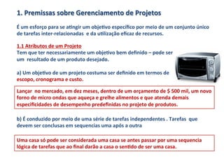 1.	
  Premissas	
  sobre	
  Gerenciamento	
  de	
  Projetos	
  
	
  
É	
  um	
  esforço	
  para	
  se	
  aLngir	
  um	
  objeLvo	
  especíﬁco	
  por	
  meio	
  de	
  um	
  conjunto	
  único	
  
de	
  tarefas	
  inter-­‐relacionadas	
  	
  e	
  da	
  uLlização	
  eﬁcaz	
  de	
  recursos.	
  	
  

1.1	
  Atributos	
  de	
  um	
  Projeto	
  
Tem	
  que	
  ter	
  necessariamente	
  um	
  objeLvo	
  bem	
  deﬁnido	
  –	
  pode	
  ser	
  
um	
  	
  resultado	
  de	
  um	
  produto	
  desejado.	
  	
  
	
  
a)	
  Um	
  objeLvo	
  de	
  um	
  projeto	
  costuma	
  ser	
  deﬁnido	
  em	
  termos	
  de	
  
escopo,	
  cronograma	
  e	
  custo.	
  	
  

Lançar	
  	
  no	
  mercado,	
  em	
  dez	
  meses,	
  dentro	
  de	
  um	
  orçamento	
  de	
  $	
  500	
  mil,	
  um	
  novo	
  
forno	
  de	
  micro	
  ondas	
  que	
  aqueça	
  e	
  grelhe	
  alimentos	
  e	
  que	
  atenda	
  demais	
  
especiﬁcidades	
  de	
  desempenho	
  predeﬁnidas	
  no	
  projeto	
  de	
  produtos.	
  

b)	
  É	
  conduzido	
  por	
  meio	
  de	
  uma	
  série	
  de	
  tarefas	
  independentes	
  .	
  Tarefas	
  	
  que	
  
devem	
  ser	
  conclusas	
  em	
  sequencias	
  uma	
  após	
  a	
  outra	
  

Uma	
  casa	
  só	
  pode	
  ser	
  considerada	
  uma	
  casa	
  se	
  antes	
  passar	
  por	
  uma	
  sequencia	
  
lógica	
  de	
  tarefas	
  que	
  ao	
  ﬁnal	
  darão	
  a	
  casa	
  o	
  senLdo	
  de	
  ser	
  uma	
  casa.	
  	
  
 