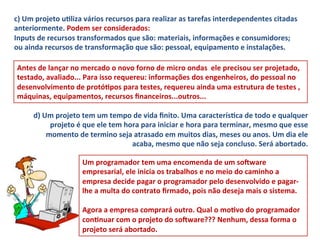 c)	
  Um	
  projeto	
  uLliza	
  vários	
  recursos	
  para	
  realizar	
  as	
  tarefas	
  interdependentes	
  citadas	
  
anteriormente.	
  Podem	
  ser	
  considerados:	
  
Inputs	
  de	
  recursos	
  transformados	
  que	
  são:	
  materiais,	
  informações	
  e	
  consumidores;	
  
ou	
  ainda	
  recursos	
  de	
  transformação	
  que	
  são:	
  pessoal,	
  equipamento	
  e	
  instalações.	
  	
  

 Antes	
  de	
  lançar	
  no	
  mercado	
  o	
  novo	
  forno	
  de	
  micro	
  ondas	
  	
  ele	
  precisou	
  ser	
  projetado,	
  
 testado,	
  avaliado...	
  Para	
  isso	
  requereu:	
  informações	
  dos	
  engenheiros,	
  do	
  pessoal	
  no	
  
 desenvolvimento	
  de	
  protóLpos	
  para	
  testes,	
  requereu	
  ainda	
  uma	
  estrutura	
  de	
  testes	
  ,	
  
 máquinas,	
  equipamentos,	
  recursos	
  ﬁnanceiros...outros...	
  

        d)	
  Um	
  projeto	
  tem	
  um	
  tempo	
  de	
  vida	
  ﬁnito.	
  Uma	
  caracterísLca	
  de	
  todo	
  e	
  qualquer	
  
                projeto	
  é	
  que	
  ele	
  tem	
  hora	
  para	
  iniciar	
  e	
  hora	
  para	
  terminar,	
  mesmo	
  que	
  esse	
  
               momento	
  de	
  termino	
  seja	
  atrasado	
  em	
  muitos	
  dias,	
  meses	
  ou	
  anos.	
  Um	
  dia	
  ele	
  
                                                       acaba,	
  mesmo	
  que	
  não	
  seja	
  concluso.	
  Será	
  abortado.	
  	
  

                               Um	
  programador	
  tem	
  uma	
  encomenda	
  de	
  um	
  soNware	
  
                               empresarial,	
  ele	
  inicia	
  os	
  trabalhos	
  e	
  no	
  meio	
  do	
  caminho	
  a	
  
                               empresa	
  decide	
  pagar	
  o	
  programador	
  pelo	
  desenvolvido	
  e	
  pagar-­‐
                               lhe	
  a	
  multa	
  do	
  contrato	
  ﬁrmado,	
  pois	
  não	
  deseja	
  mais	
  o	
  sistema.	
  	
  
                               	
  
                               Agora	
  a	
  empresa	
  comprará	
  outro.	
  Qual	
  o	
  moLvo	
  do	
  programador	
  
                               conLnuar	
  com	
  o	
  projeto	
  do	
  soNware???	
  Nenhum,	
  dessa	
  forma	
  o	
  
                               projeto	
  será	
  abortado.	
  	
  
 