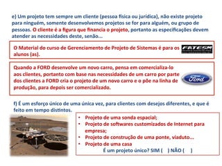 e)	
  Um	
  projeto	
  tem	
  sempre	
  um	
  cliente	
  (pessoa	
  xsica	
  ou	
  jurídica),	
  não	
  existe	
  projeto	
  
para	
  ninguém,	
  somente	
  desenvolvemos	
  projetos	
  se	
  for	
  para	
  alguém,	
  ou	
  grupo	
  de	
  
pessoas.	
  O	
  cliente	
  é	
  a	
  ﬁgura	
  que	
  ﬁnancia	
  o	
  projeto,	
  portanto	
  as	
  especiﬁcações	
  devem	
  
atender	
  as	
  necessidades	
  deste,	
  senão...	
  

 O	
  Material	
  do	
  curso	
  de	
  Gerenciamento	
  de	
  Projeto	
  de	
  Sistemas	
  é	
  para	
  os	
  
 alunos	
  (as).	
  
 	
  
 Quando	
  a	
  FORD	
  desenvolve	
  um	
  novo	
  carro,	
  pensa	
  em	
  comercializa-­‐lo	
  
 aos	
  clientes,	
  portanto	
  com	
  base	
  nas	
  necessidades	
  de	
  um	
  carro	
  por	
  parte	
  
 dos	
  clientes	
  a	
  FORD	
  cria	
  o	
  projeto	
  de	
  um	
  novo	
  carro	
  e	
  o	
  põe	
  na	
  linha	
  de	
  
 produção,	
  para	
  depois	
  ser	
  comercializado.	
  

 f)	
  É	
  um	
  esforço	
  único	
  de	
  uma	
  única	
  vez,	
  para	
  clientes	
  com	
  desejos	
  diferentes,	
  e	
  que	
  é	
  
 feito	
  em	
  tempo	
  disLntos.	
  	
  
                                              •  Projeto	
  de	
  uma	
  sonda	
  espacial;	
  	
  
                                              •  Projeto	
  de	
  soNwares	
  customizados	
  de	
  Internet	
  para	
  
                                                    empresa;	
  	
  
                                              •  Projeto	
  de	
  construção	
  de	
  uma	
  ponte,	
  viaduto...	
  
                                              •  Projeto	
  de	
  uma	
  casa	
  	
  
                                                               É	
  um	
  projeto	
  único?	
  SIM	
  (	
  	
  	
  	
  )	
  NÃO	
  (	
  	
  	
  	
  	
  )	
  
 