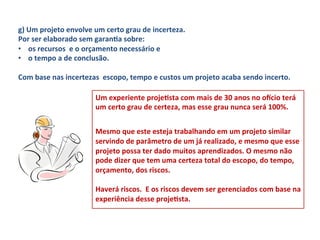 g)	
  Um	
  projeto	
  envolve	
  um	
  certo	
  grau	
  de	
  incerteza.	
  	
  
Por	
  ser	
  elaborado	
  sem	
  garanLa	
  sobre:	
  	
  
•  os	
  recursos	
  	
  e	
  o	
  orçamento	
  necessário	
  e	
  	
  
•  o	
  tempo	
  a	
  de	
  conclusão.	
  	
  
	
  
Com	
  base	
  nas	
  incertezas	
  	
  escopo,	
  tempo	
  e	
  custos	
  um	
  projeto	
  acaba	
  sendo	
  incerto.	
  	
  

                                   Um	
  experiente	
  projeLsta	
  com	
  mais	
  de	
  30	
  anos	
  no	
  oxcio	
  terá	
  
                                   um	
  certo	
  grau	
  de	
  certeza,	
  mas	
  esse	
  grau	
  nunca	
  será	
  100%.	
  	
  
                                   	
  
                                   Mesmo	
  que	
  este	
  esteja	
  trabalhando	
  em	
  um	
  projeto	
  similar	
  
                                   servindo	
  de	
  parâmetro	
  de	
  um	
  já	
  realizado,	
  e	
  mesmo	
  que	
  esse	
  
                                   projeto	
  possa	
  ter	
  dado	
  muitos	
  aprendizados.	
  O	
  mesmo	
  não	
  
                                   pode	
  dizer	
  que	
  tem	
  uma	
  certeza	
  total	
  do	
  escopo,	
  do	
  tempo,	
  
                                   orçamento,	
  dos	
  riscos.	
  	
  
                                   	
  
                                   Haverá	
  riscos.	
  	
  E	
  os	
  riscos	
  devem	
  ser	
  gerenciados	
  com	
  base	
  na	
  
                                   experiência	
  desse	
  projeLsta.	
  
 