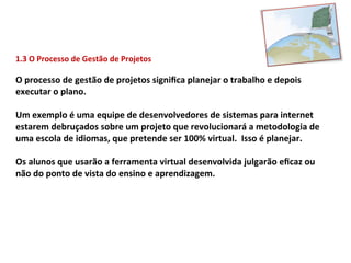 1.3	
  O	
  Processo	
  de	
  Gestão	
  de	
  Projetos	
  

O	
  processo	
  de	
  gestão	
  de	
  projetos	
  signiﬁca	
  planejar	
  o	
  trabalho	
  e	
  depois	
  
executar	
  o	
  plano.	
  
	
  
Um	
  exemplo	
  é	
  uma	
  equipe	
  de	
  desenvolvedores	
  de	
  sistemas	
  para	
  internet	
  
estarem	
  debruçados	
  sobre	
  um	
  projeto	
  que	
  revolucionará	
  a	
  metodologia	
  de	
  
uma	
  escola	
  de	
  idiomas,	
  que	
  pretende	
  ser	
  100%	
  virtual.	
  	
  Isso	
  é	
  planejar.	
  
	
  
Os	
  alunos	
  que	
  usarão	
  a	
  ferramenta	
  virtual	
  desenvolvida	
  julgarão	
  eﬁcaz	
  ou	
  
não	
  do	
  ponto	
  de	
  vista	
  do	
  ensino	
  e	
  aprendizagem.	
  
 