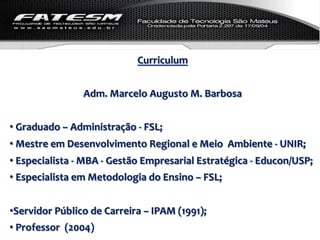 Curriculum	
  
                                                     	
  
                           Adm.	
  Marcelo	
  Augusto	
  M.	
  Barbosa	
  
	
  
• 	
  Graduado	
  –	
  Administração	
  -­‐	
  FSL;	
  
• 	
  Mestre	
  em	
  Desenvolvimento	
  Regional	
  e	
  Meio	
  	
  Ambiente	
  -­‐	
  UNIR;	
  
• 	
  Especialista	
  -­‐	
  MBA	
  -­‐	
  Gestão	
  Empresarial	
  Estratégica	
  -­‐	
  Educon/USP;	
  
• 	
  Especialista	
  em	
  Metodologia	
  do	
  Ensino	
  –	
  FSL;	
  
	
  
• Servidor	
  Público	
  de	
  Carreira	
  –	
  IPAM	
  (1991);	
  
• 	
  Professor	
  	
  (2004)	
  
 