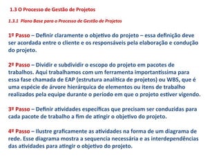 1.3	
  O	
  Processo	
  de	
  Gestão	
  de	
  Projetos	
  
	
  
1.3.1	
  	
  Plano	
  Base	
  para	
  o	
  Processo	
  de	
  Gestão	
  de	
  Projetos	
  
	
  
1º	
  Passo	
  –	
  Deﬁnir	
  claramente	
  o	
  objeLvo	
  do	
  projeto	
  –	
  essa	
  deﬁnição	
  deve	
  
ser	
  acordada	
  entre	
  o	
  cliente	
  e	
  os	
  responsáveis	
  pela	
  elaboração	
  e	
  condução	
  
do	
  projeto.	
  
	
  
2º	
  Passo	
  –	
  Dividir	
  e	
  subdividir	
  o	
  escopo	
  do	
  projeto	
  em	
  pacotes	
  de	
  
trabalhos.	
  Aqui	
  trabalhamos	
  com	
  um	
  ferramenta	
  importan}ssima	
  para	
  
essa	
  fase	
  chamada	
  de	
  EAP	
  (estrutura	
  analíLca	
  de	
  projetos)	
  ou	
  WBS,	
  que	
  é	
  
uma	
  espécie	
  de	
  árvore	
  hierárquica	
  de	
  elementos	
  ou	
  itens	
  de	
  trabalho	
  
realizados	
  pela	
  equipe	
  durante	
  o	
  período	
  em	
  que	
  o	
  projeto	
  esLver	
  vigendo.	
  
	
  
3º	
  Passo	
  –	
  Deﬁnir	
  aLvidades	
  especíﬁcas	
  que	
  precisam	
  ser	
  conduzidas	
  para	
  
cada	
  pacote	
  de	
  trabalho	
  a	
  ﬁm	
  de	
  aLngir	
  o	
  objeLvo	
  do	
  projeto.	
  	
  
	
  
4º	
  Passo	
  –	
  Ilustre	
  graﬁcamente	
  as	
  aLvidades	
  na	
  forma	
  de	
  um	
  diagrama	
  de	
  
rede.	
  Esse	
  diagrama	
  mostra	
  a	
  sequencia	
  necessária	
  e	
  as	
  interdependências	
  
das	
  aLvidades	
  para	
  aLngir	
  o	
  objeLvo	
  do	
  projeto.	
  
 