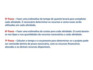 5º	
  Passo	
  –	
  Fazer	
  uma	
  esLmaLva	
  de	
  tempo	
  de	
  quanto	
  levará	
  para	
  completar	
  
cada	
  aLvidade.	
  É	
  necessário	
  determinar	
  os	
  recursos	
  e	
  como	
  esses	
  serão	
  
uLlizados	
  em	
  cada	
  aLvidade.	
  	
  
	
  
6º	
  Passo	
  –	
  Fazer	
  uma	
  esLmaLva	
  de	
  custos	
  para	
  cada	
  aLvidade.	
  O	
  custo	
  baseia-­‐
se	
  nos	
  Lpos	
  e	
  nas	
  quanLdades	
  de	
  recursos	
  necessários	
  a	
  cada	
  aLvidade.	
  	
  
	
  
7º	
  Passo	
  –	
  Calcular	
  o	
  tempo	
  e	
  o	
  orçamento	
  para	
  determinar	
  se	
  o	
  projeto	
  pode	
  
ser	
  concluído	
  dentro	
  do	
  prazo	
  necessário,	
  com	
  os	
  recursos	
  ﬁnanceiros	
  
alocados	
  e	
  os	
  demais	
  recursos	
  disponíveis.	
  	
  
 