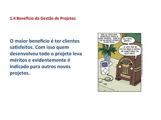 1.4	
  Benexcio	
  da	
  Gestão	
  de	
  Projetos	
  




O	
  maior	
  benexcio	
  é	
  ter	
  clientes	
  
saLsfeitos.	
  Com	
  isso	
  quem	
  
desenvolveu	
  todo	
  o	
  projeto	
  leva	
  
méritos	
  e	
  evidentemente	
  é	
  
indicado	
  para	
  outros	
  novos	
  
projetos.	
  	
  
 
