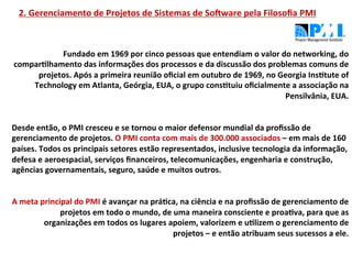 2.	
  Gerenciamento	
  de	
  Projetos	
  de	
  Sistemas	
  de	
  SoNware	
  pela	
  Filosoﬁa	
  PMI	
  



                    Fundado	
  em	
  1969	
  por	
  cinco	
  pessoas	
  que	
  entendiam	
  o	
  valor	
  do	
  networking,	
  do	
  
    comparLlhamento	
  das	
  informações	
  dos	
  processos	
  e	
  da	
  discussão	
  dos	
  problemas	
  comuns	
  de	
  
           projetos.	
  Após	
  a	
  primeira	
  reunião	
  oﬁcial	
  em	
  outubro	
  de	
  1969,	
  no	
  Georgia	
  InsLtute	
  of	
  
        Technology	
  em	
  Atlanta,	
  Geórgia,	
  EUA,	
  o	
  grupo	
  consLtuiu	
  oﬁcialmente	
  a	
  associação	
  na	
  
                                                                                                                       Pensilvânia,	
  EUA.	
  
                                                                                                                                            	
  
	
  
Desde	
  então,	
  o	
  PMI	
  cresceu	
  e	
  se	
  tornou	
  o	
  maior	
  defensor	
  mundial	
  da	
  proﬁssão	
  de	
  
gerenciamento	
  de	
  projetos.	
  O	
  PMI	
  conta	
  com	
  mais	
  de	
  300.000	
  associados	
  –	
  em	
  mais	
  de	
  160	
  
países.	
  Todos	
  os	
  principais	
  setores	
  estão	
  representados,	
  inclusive	
  tecnologia	
  da	
  informação,	
  
defesa	
  e	
  aeroespacial,	
  serviços	
  ﬁnanceiros,	
  telecomunicações,	
  engenharia	
  e	
  construção,	
  
agências	
  governamentais,	
  seguro,	
  saúde	
  e	
  muitos	
  outros.	
  
	
  
                                                                                                                                            	
  
A	
  meta	
  principal	
  do	
  PMI	
  é	
  avançar	
  na	
  práLca,	
  na	
  ciência	
  e	
  na	
  proﬁssão	
  de	
  gerenciamento	
  de	
  
                   projetos	
  em	
  todo	
  o	
  mundo,	
  de	
  uma	
  maneira	
  consciente	
  e	
  proaLva,	
  para	
  que	
  as	
  
              organizações	
  em	
  todos	
  os	
  lugares	
  apoiem,	
  valorizem	
  e	
  uLlizem	
  o	
  gerenciamento	
  de	
  
                                                                     projetos	
  –	
  e	
  então	
  atribuam	
  seus	
  sucessos	
  a	
  ele.	
  
 
