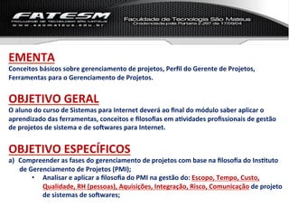 EMENTA	
  
Conceitos	
  básicos	
  sobre	
  gerenciamento	
  de	
  projetos,	
  Perﬁl	
  do	
  Gerente	
  de	
  Projetos,	
  
Ferramentas	
  para	
  o	
  Gerenciamento	
  de	
  Projetos.	
  
	
  

OBJETIVO	
  GERAL	
  
O	
  aluno	
  do	
  curso	
  de	
  Sistemas	
  para	
  Internet	
  deverá	
  ao	
  ﬁnal	
  do	
  módulo	
  saber	
  aplicar	
  o	
  
aprendizado	
  das	
  ferramentas,	
  conceitos	
  e	
  ﬁlosoﬁas	
  em	
  aLvidades	
  proﬁssionais	
  de	
  gestão	
  
de	
  projetos	
  de	
  sistema	
  e	
  de	
  soNwares	
  para	
  Internet.	
  	
  
	
  

OBJETIVO	
  ESPECÍFICOS	
  
a)  Compreender	
  as	
  fases	
  do	
  gerenciamento	
  de	
  projetos	
  com	
  base	
  na	
  ﬁlosoﬁa	
  do	
  InsLtuto	
  
    de	
  Gerenciamento	
  de	
  Projetos	
  (PMI);	
  
           •  Analisar	
  e	
  aplicar	
  a	
  ﬁlosoﬁa	
  do	
  PMI	
  na	
  gestão	
  do:	
  Escopo,	
  Tempo,	
  Custo,	
  
              Qualidade,	
  RH	
  (pessoas),	
  Aquisições,	
  Integração,	
  Risco,	
  Comunicação	
  de	
  projeto	
  
              de	
  sistemas	
  de	
  soNwares;	
  
 
