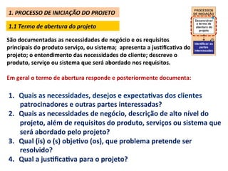 1.	
  PROCESSO	
  DE	
  INICIAÇÃO	
  DO	
  PROJETO	
  
                                                                                                          PROCESSOS
                                                                                                          DE INICIAÇÃO

                                                                                                           Desenvolver
                                                                                                            o termo de
 1.1	
  Termo	
  de	
  abertura	
  do	
  projeto	
                                                         abertura do
                                                                                                              projeto


São	
  documentadas	
  as	
  necessidades	
  de	
  negócio	
  e	
  os	
  requisitos	
                   Identificar as
principais	
  do	
  produto	
  serviço,	
  ou	
  sistema;	
  	
  apresenta	
  a	
  jusLﬁcaLva	
  do	
   interessadas
                                                                                                            partes

projeto;	
  o	
  entendimento	
  das	
  necessidades	
  do	
  cliente;	
  descreve	
  o	
  
produto,	
  serviço	
  ou	
  sistema	
  que	
  será	
  abordado	
  nos	
  requisitos.	
  
	
  
Em	
  geral	
  o	
  termo	
  de	
  abertura	
  responde	
  e	
  posteriormente	
  documenta:	
  	
  

 1.  Quais	
  as	
  necessidades,	
  desejos	
  e	
  expectaLvas	
  dos	
  clientes	
  
     patrocinadores	
  e	
  outras	
  partes	
  interessadas?	
  
 2.  Quais	
  as	
  necessidades	
  de	
  negócio,	
  descrição	
  de	
  alto	
  nível	
  do	
  
     projeto,	
  além	
  de	
  requisitos	
  do	
  produto,	
  serviços	
  ou	
  sistema	
  que	
  
     será	
  abordado	
  pelo	
  projeto?	
  
 3.  Qual	
  (is)	
  o	
  (s)	
  objeLvo	
  (os),	
  que	
  problema	
  pretende	
  ser	
  
     resolvido?	
  	
  
 4.  Qual	
  a	
  jusLﬁcaLva	
  para	
  o	
  projeto?	
  
 