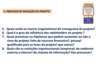PROCESSOS
                                                                                     DE INICIAÇÃO

                                                                                      Desenvolver
                                                                                       o termo de
 1.	
  PROCESSO	
  DE	
  INICIAÇÃO	
  DO	
  PROJETO	
                                 abertura do
                                                                                         projeto



                                                                                      Identificar as
                                                                                          partes
                                                                                      interessadas




5.  Quais	
  serão	
  os	
  marcos	
  (regulatórios)	
  do	
  cronograma	
  do	
  projeto?	
  
6.  Qual	
  é	
  o	
  grau	
  de	
  inﬂuência	
  dos	
  stakeholders	
  no	
  projeto	
  ?	
  	
  
7.  Quais	
  premissas	
  ou	
  hipóteses	
  que	
  podem	
  aumentar	
  ou	
  não	
  o	
  
    risco	
  do	
  projeto:	
  falta	
  de	
  recursos	
  ﬁnanceiro?,	
  pessoal	
  
    qualiﬁcado	
  para	
  as	
  fases	
  do	
  projeto?	
  que	
  outras?	
  
8.  Quais	
  são	
  as	
  restrições	
  organizacionais	
  (empresa);	
  do	
  ambiente	
  
    externo	
  e	
  interno?	
  do	
  sistema	
  de	
  informação?	
  Dos	
  processos?	
  
 
