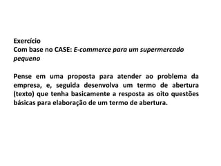 Exercício	
  
Com	
  base	
  no	
  CASE:	
  E-­‐commerce	
  para	
  um	
  supermercado	
  
pequeno	
  	
  
	
  
Pense	
   em	
   uma	
   proposta	
   para	
   atender	
   ao	
   problema	
   da	
  
empresa,	
   e,	
   seguida	
   desenvolva	
   um	
   termo	
   de	
   abertura	
  
(texto)	
   que	
   tenha	
   basicamente	
   a	
   resposta	
   as	
   oito	
   questões	
  
básicas	
  para	
  elaboração	
  de	
  um	
  termo	
  de	
  abertura.	
  
 