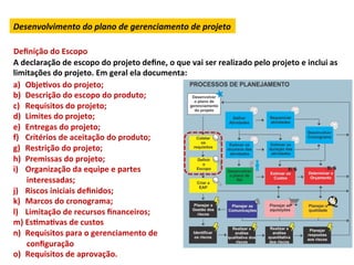 Desenvolvimento	
  do	
  plano	
  de	
  gerenciamento	
  de	
  projeto	
  

Deﬁnição	
  do	
  Escopo	
  	
  
A	
  declaração	
  de	
  escopo	
  do	
  projeto	
  deﬁne,	
  o	
  que	
  vai	
  ser	
  realizado	
  pelo	
  projeto	
  e	
  inclui	
  as	
  
limitações	
  do	
  projeto.	
  Em	
  geral	
  ela	
  documenta:	
  	
  
a)  ObjeLvos	
  do	
  projeto;	
  
b)  Descrição	
  do	
  escopo	
  do	
  produto;	
  
c)  Requisitos	
  do	
  projeto;	
  
d)  Limites	
  do	
  projeto;	
  
e)  Entregas	
  do	
  projeto;	
  
f)  Critérios	
  de	
  aceitação	
  do	
  produto;	
  
g)  Restrição	
  do	
  projeto;	
  
h)  Premissas	
  do	
  projeto;	
  
i)  Organização	
  da	
  equipe	
  e	
  partes	
  
      interessadas;	
  
j)  Riscos	
  iniciais	
  deﬁnidos;	
  
k)  Marcos	
  do	
  cronograma;	
  
l)  Limitação	
  de	
  recursos	
  ﬁnanceiros;	
  
m)  EsLmaLvas	
  de	
  custos	
  
n)  Requisitos	
  para	
  o	
  gerenciamento	
  de	
  
      conﬁguração	
  
o)  Requisitos	
  de	
  aprovação.	
  
 