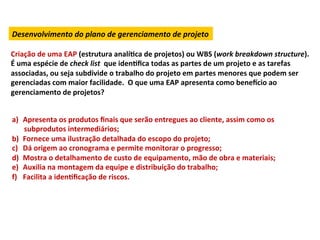 Desenvolvimento	
  do	
  plano	
  de	
  gerenciamento	
  de	
  projeto	
  

Criação	
  de	
  uma	
  EAP	
  (estrutura	
  analíLca	
  de	
  projetos)	
  ou	
  WBS	
  (work	
  breakdown	
  structure).	
  
É	
  uma	
  espécie	
  de	
  check	
  list	
  	
  que	
  idenLﬁca	
  todas	
  as	
  partes	
  de	
  um	
  projeto	
  e	
  as	
  tarefas	
  
associadas,	
  ou	
  seja	
  subdivide	
  o	
  trabalho	
  do	
  projeto	
  em	
  partes	
  menores	
  que	
  podem	
  ser	
  
gerenciadas	
  com	
  maior	
  facilidade.	
  	
  O	
  que	
  uma	
  EAP	
  apresenta	
  como	
  benexcio	
  ao	
  
gerenciamento	
  de	
  projetos?	
  


a)  Apresenta	
  os	
  produtos	
  ﬁnais	
  que	
  serão	
  entregues	
  ao	
  cliente,	
  assim	
  como	
  os	
  
    subprodutos	
  intermediários;	
  
b)  Fornece	
  uma	
  ilustração	
  detalhada	
  do	
  escopo	
  do	
  projeto;	
  
c)  Dá	
  origem	
  ao	
  cronograma	
  e	
  permite	
  monitorar	
  o	
  progresso;	
  
d)  Mostra	
  o	
  detalhamento	
  de	
  custo	
  de	
  equipamento,	
  mão	
  de	
  obra	
  e	
  materiais;	
  
e)  Auxilia	
  na	
  montagem	
  da	
  equipe	
  e	
  distribuição	
  do	
  trabalho;	
  
f)  Facilita	
  a	
  idenLﬁcação	
  de	
  riscos.	
  
 