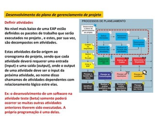 Desenvolvimento	
  do	
  plano	
  de	
  gerenciamento	
  de	
  projeto	
  
Deﬁnir	
  aLvidades	
  
No	
  nível	
  mais	
  baixo	
  de	
  uma	
  EAP	
  estão	
  
deﬁnidos	
  os	
  pacotes	
  de	
  trabalho	
  que	
  serão	
  
executados	
  no	
  projeto	
  ,	
  e	
  estes,	
  por	
  sua	
  vez,	
  
são	
  decompostos	
  em	
  aLvidades.	
  
	
  
Estas	
  aLvidades	
  darão	
  origem	
  ao	
  
cronograma	
  do	
  projeto,	
  sendo	
  que	
  cada	
  
aLvidade	
  deverá	
  requerer	
  uma	
  entrada	
  
(input)	
  e	
  uma	
  saída	
  (output),	
  onde	
  o	
  output	
  
de	
  uma	
  aLvidade	
  deve	
  ser	
  o	
  input	
  da	
  
próxima	
  aLvidade,	
  ao	
  nome	
  disso	
  
chamamos	
  de	
  aLvidades	
  dependentes	
  com	
  
relacionamento	
  lógico	
  estre	
  elas.	
  
	
  
Ex:	
  o	
  desenvolvimento	
  de	
  um	
  soNware	
  na	
  
aLvidade	
  teste	
  (beta)	
  somente	
  poderá	
  
ocorrer	
  se	
  muitas	
  outras	
  aLvidades	
  
anteriores	
  Lverem	
  sido	
  executadas.	
  A	
  
própria	
  programação	
  é	
  uma	
  delas.	
  
 
