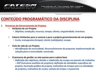 CONTEÚDO	
  PROGRAMÁTICO	
  DA	
  DISCIPLINA	
  
1.    Premissas	
  do	
  Gerenciamento	
  de	
  Projetos	
  
         •  Atributos	
  de	
  um	
  Projeto	
  
             •  Obje%vo;	
  condução;	
  recursos;	
  tempo;	
  cliente;	
  singularidade;	
  incerteza.	
  

         •    Fatores	
  limitantes	
  para	
  o	
  sucesso	
  e	
  para	
  o	
  próprio	
  gerenciamento	
  de	
  um	
  projeto.	
  
               •  Custo;	
  cronograma	
  (tempo);	
  cliente	
  (sa%sfação);	
  escopo.	
  

         •    Ciclo	
  de	
  vida	
  de	
  um	
  Projeto	
  
               •  Iden%ﬁcação	
  da	
  necessidade;	
  Desenvolvimento	
  da	
  proposta;	
  Implementação	
  da	
  
                  solução	
  para	
  a	
  necessidade;	
  conclusão.	
  

         •    O	
  processo	
  de	
  gestão:	
  os	
  sete	
  passos	
  para	
  o	
  plano	
  base	
  	
  
               •  Deﬁnição	
  dos	
  obje%vos;	
  divisão	
  e	
  subdivisão	
  do	
  escopo	
  em	
  pacotes	
  de	
  trabalhos	
  
                    –	
  EAP	
  (estrutura	
  analí%ca	
  de	
  projetos);	
  deﬁnição	
  de	
  a%vidades	
  especíﬁcas	
  do	
  
                    projeto;	
  ilustração	
  gráﬁca	
  do	
  projeto;	
  es%ma%va	
  de	
  tempos	
  para	
  as	
  a%vidades	
  
                    de	
  projetos;	
  es%ma%va	
  de	
  custos;	
  calculo	
  do	
  tempo	
  e	
  orçamento	
  	
  
 