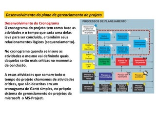 Desenvolvimento	
  do	
  plano	
  de	
  gerenciamento	
  de	
  projeto	
  

Desenvolvimento	
  do	
  Cronograma	
  
O	
  cronograma	
  do	
  projeto	
  tem	
  como	
  base	
  as	
  
aLvidades	
  e	
  o	
  tempo	
  que	
  cada	
  uma	
  delas	
  
leva	
  para	
  ser	
  concluída,	
  e	
  também	
  seus	
  
relacionamentos	
  lógicos	
  (sequenciamento).	
  
	
  
No	
  cronograma	
  quando	
  se	
  insere	
  as	
  
aLvidades	
  o	
  mesmo	
  vai	
  deﬁnindo	
  quais	
  
daquelas	
  serão	
  mais	
  críLcas	
  no	
  momento	
  
de	
  conclusão.	
  
	
  
A	
  essas	
  aLvidades	
  que	
  somam	
  todo	
  o	
  
tempo	
  do	
  projeto	
  chamamos	
  de	
  aLvidades	
  
críLcas,	
  que	
  são	
  descritas	
  em	
  um	
  
cronograma	
  de	
  Gan„	
  simples,	
  no	
  próprio	
  
sistema	
  de	
  gerenciamento	
  de	
  projetos	
  da	
  
microsoN	
  	
  o	
  MS-­‐Project.	
  	
  
 