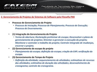 2.	
  Gerenciamento	
  de	
  Projetos	
  de	
  Sistemas	
  de	
  SoNware	
  pela	
  Filosoﬁa	
  PMI	
  

          •  Processo	
  de	
  Gerenciamento	
  de	
  Projeto	
  
              •  Processo	
  de	
  Iniciação;	
  Processo	
  de	
  Planejamento;	
  Processo	
  de	
  Execução;	
  
                 Processo	
  de	
  Encerramento.	
  	
  

          •    (1)	
  Integração	
  do	
  Gerenciamento	
  do	
  Projeto	
  
                •  Termo	
  de	
  abertura;	
  Declaração	
  preliminar	
  de	
  escopo;	
  Desenvolver	
  o	
  plano	
  de	
  
                   gerenciamento	
  de	
  projetos;	
  Orientar	
  a	
  gerenciar	
  a	
  execução	
  do	
  projeto;	
  
                   Monitorar	
  e	
  controlar	
  o	
  trabalho	
  do	
  projeto;	
  Controle	
  integrado	
  de	
  mudanças,	
  
                   encerrar	
  o	
  projeto.	
  
          •    (2)	
  Gerenciamento	
  do	
  escopo	
  do	
  projeto	
  
                •  Planejamento	
  do	
  escopo;	
  deﬁnição	
  do	
  escopo;	
  criação	
  da	
  EAP;	
  veriﬁcação	
  do	
  
                   escopo.	
  
          •    (3)	
  Gerenciamento	
  do	
  Tempo	
  do	
  Projeto	
  
                •  Deﬁnição	
  da	
  a%vidade;	
  sequenciamento	
  de	
  a%vidades;	
  es%ma%vas	
  de	
  recursos	
  
                   das	
  a%vidades;	
  es%ma%va	
  de	
  duração	
  das	
  a%vidades;	
  desenvolvimento	
  do	
  
                   cronograma;	
  controle	
  do	
  cronograma.	
  
 