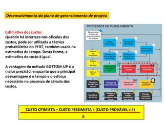 Desenvolvimento	
  do	
  plano	
  de	
  gerenciamento	
  de	
  projeto	
  


EsLmaLva	
  dos	
  custos	
  
Quando	
  há	
  incerteza	
  nos	
  cálculos	
  dos	
  
custos,	
  pode	
  ser	
  uLlizada	
  a	
  técnica	
  
probabilísLca	
  do	
  PERT,	
  também	
  usada	
  na	
  
esLmaLva	
  de	
  tempo.	
  Desta	
  forma,	
  a	
  
esLmaLva	
  de	
  custo	
  é	
  igual.	
  
	
  
A	
  vantagem	
  do	
  método	
  BOTTOM-­‐UP	
  é	
  a	
  
maior	
  precisão,	
  enquanto	
  que	
  a	
  principal	
  
desvantagem	
  é	
  o	
  tempo	
  e	
  o	
  esforço	
  
necessário	
  no	
  processo	
  de	
  cálculo	
  dos	
  
custos.	
  	
  




                CUSTO	
  OTIMISTA	
  +	
  CUSTO	
  PESSIMISTA	
  +	
  (CUSTO	
  PROVÁVEL	
  x	
  4)	
  
                                                              6	
  
 