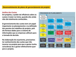 Desenvolvimento	
  do	
  plano	
  de	
  gerenciamento	
  de	
  projeto	
  

Análise	
  dos	
  Custos	
  
Em	
  projetos,	
  o	
  poder	
  de	
  inﬂuência	
  sobre	
  os	
  
custos	
  é	
  maior	
  no	
  início,	
  quando	
  eles	
  ainda	
  
não	
  são	
  totalmente	
  conhecidos.	
  
	
  
O	
  gerenciamento	
  dos	
  custos	
  tem	
  um	
  papel	
  
importante	
  no	
  planejamento	
  e	
  na	
  deﬁnição	
  
dos	
  pacotes	
  de	
  trabalhos	
  do	
  projeto,	
  pois	
  
ele	
  fornece	
  dados	
  para	
  o	
  sistema	
  de	
  
informações	
  que	
  as	
  empresas	
  uLlizam	
  para	
  
a	
  tomada	
  de	
  decisão.	
  	
  
	
  
Na	
  elaboração	
  do	
  orçamento,	
  precisamos	
  
ter	
  conhecimento	
  dos	
  custos	
  que	
  irão	
  
incorrer	
  no	
  projeto	
  para	
  que	
  o	
  gestor	
  tenha	
  
consciência	
  do	
  o	
  gestor	
  efeLvamente	
  quer	
  
para	
  o	
  projeto.	
  	
  
 