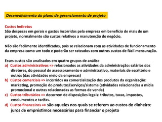 Desenvolvimento	
  do	
  plano	
  de	
  gerenciamento	
  de	
  projeto	
  

Custos	
  Indiretos	
  
São	
  despesas	
  em	
  gerais	
  e	
  gastos	
  incorridos	
  pela	
  empresa	
  em	
  benexcio	
  de	
  mais	
  de	
  um	
  
projeto,	
  normalmente	
  são	
  custos	
  relaLvos	
  a	
  manutenção	
  do	
  negócio.	
  	
  
	
  
Não	
  são	
  facilmente	
  idenLﬁcados,	
  pois	
  se	
  relacionam	
  com	
  as	
  aLvidades	
  de	
  funcionamento	
  
da	
  empresa	
  como	
  um	
  todo	
  e	
  poderão	
  ser	
  rateados	
  com	
  outros	
  custos	
  de	
  fácil	
  mensuração.	
  	
  	
  
	
  
Esses	
  custos	
  são	
  analisados	
  em	
  quatro	
  grupos	
  de	
  análise	
  
a)  Custos	
  administraLvos	
  =>	
  relacionados	
  as	
  aLvidades	
  da	
  administração:	
  salários	
  dos	
  
      diretores,	
  do	
  pessoal	
  de	
  assessoramento	
  e	
  administraLvo,	
  materiais	
  de	
  escritório	
  e	
  
      outros	
  (das	
  aLvidades	
  meio	
  da	
  empresas)	
  
b)  Custos	
  comerciais	
  =>	
  incorridos	
  na	
  comercialização	
  dos	
  produtos	
  da	
  organização:	
  
      markeLng,	
  promoção	
  do	
  produtos/serviços/sistema	
  (aLvidades	
  relacionadas	
  a	
  mídia	
  
      promocional	
  e	
  outras	
  relacionadas	
  as	
  formas	
  de	
  venda)	
  
c)  Custos	
  tributários	
  =>	
  decorrem	
  de	
  disposições	
  legais:	
  tributos,	
  taxas,	
  impostos,	
  
      emolumentos	
  e	
  tarifas.	
  
d)  Custos	
  ﬁnanceiros	
  =>	
  são	
  aqueles	
  nos	
  quais	
  se	
  referem	
  ao	
  custos	
  do	
  dinheiro:	
  
      juros	
  de	
  emprésLmos	
  necessários	
  para	
  ﬁnanciar	
  o	
  projeto	
  
 