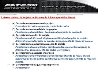 2.	
  Gerenciamento	
  de	
  Projetos	
  de	
  Sistemas	
  de	
  SoNware	
  pela	
  Filosoﬁa	
  PMI	
  

          •    (4)	
  Gerenciamento	
  dos	
  custos	
  do	
  projeto	
  
                •  Es%ma%vas	
  de	
  custos;	
  orçamento;	
  controle	
  de	
  custos	
  
          •    (5)	
  Gerenciamento	
  da	
  qualidade	
  do	
  projeto	
  
                •  Planejamento	
  da	
  qualidade;	
  Realização	
  da	
  garan%a	
  da	
  qualidade	
  
          •    (6)	
  Gerenciamento	
  de	
  RH	
  do	
  projeto	
  
                •  Planejamento	
  de	
  RH;	
  contratação	
  ou	
  mobilização	
  da	
  equipe	
  de	
  projeto;	
  
                   desenvolvimento	
  da	
  equipe	
  de	
  projeto;	
  gerenciamento	
  da	
  equipe	
  de	
  projeto.	
  
          •    (7)	
  Gerenciamento	
  do	
  das	
  Comunicações	
  do	
  projeto	
  
                •  Planejamento	
  da	
  comunicação;	
  distribuição	
  das	
  informações;	
  relatório	
  de	
  
                   desempenho;	
  gerenciamento	
  das	
  partes	
  interessadas.	
  
          •    (8)	
  Gerenciamento	
  dos	
  riscos	
  em	
  projeto	
  
                •  Planejamento	
  de	
  gerenciamento	
  de	
  riscos;	
  iden%ﬁcação	
  de	
  riscos;	
  análise	
  
                   qualita%va	
  de	
  riscos;	
  análise	
  quan%ta%va	
  dos	
  riscos;	
  planejamento	
  de	
  repostas	
  
                   a	
  riscos.	
  
          •    (9)	
  Gerenciamento	
  de	
  aquisições	
  em	
  projetos	
  
                •  Planejamento	
  	
  
 