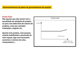 Desenvolvimento	
  do	
  plano	
  de	
  gerenciamento	
  de	
  projeto	
  



Custos	
  Fixos	
  
São	
  aqueles	
  que	
  não	
  variam	
  com	
  a	
  
quanLdade	
  de	
  aLvidade	
  do	
  projeto,	
  
ou	
  para	
  uma	
  dada	
  faixa	
  de	
  volume	
  de	
  
projetos,	
  como	
  por	
  exemplo:	
  
instalações,	
  aluguéis	
  etc.	
  
	
  
Quanto	
  mais	
  projeto,	
  mais	
  pessoas	
  
estarão	
  trabalhando	
  e	
  precisarão	
  de	
  
mais	
  espaço,	
  logo	
  será	
  necessário	
  
aumentar	
  o	
  número	
  de	
  salas,	
  
computadores...	
  
	
  	
  
 