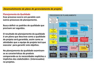 Desenvolvimento	
  do	
  plano	
  de	
  gerenciamento	
  de	
  projeto	
  

Planejamento	
  da	
  Qualidade	
  
Esse	
  processo	
  ocorre	
  em	
  paralelo	
  com	
  
outros	
  processos	
  de	
  planejamento.	
  
	
  
Busca	
  deﬁnir	
  os	
  padrões	
  de	
  qualidade	
  que	
  
precisam	
  ser	
  seguidos.	
  	
  
	
  
O	
  resultado	
  do	
  planejamento	
  da	
  qualidade	
  
é	
  um	
  plano	
  que	
  descreve	
  como	
  a	
  qualidade	
  
do	
  projeto	
  será	
  garanLda,	
  assim	
  como	
  as	
  
aLvidades	
  que	
  a	
  equipe	
  do	
  projeto	
  terá	
  que	
  
executar	
  	
  para	
  garanLr	
  este	
  objeLvo.	
  	
  
	
  
No	
  planejamento	
  da	
  qualidade	
  examinam-­‐
se	
  as	
  caracterísLcas	
  do	
  produto	
  
comparando-­‐os	
  às	
  necessidades	
  explícitas	
  e	
  
implícitas	
  dos	
  stakeholders	
  	
  (interessados)	
  	
  
no	
  projetos.	
  	
  
 