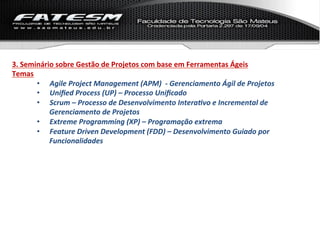 3.	
  Seminário	
  sobre	
  Gestão	
  de	
  Projetos	
  com	
  base	
  em	
  Ferramentas	
  Ágeis	
  
Temas	
  
          •  Agile	
  Project	
  Management	
  (APM)	
  	
  -­‐	
  Gerenciamento	
  Ágil	
  de	
  Projetos	
  
          •  Uniﬁed	
  Process	
  (UP)	
  –	
  Processo	
  Uniﬁcado	
  
          •  Scrum	
  –	
  Processo	
  de	
  Desenvolvimento	
  Intera%vo	
  e	
  Incremental	
  de	
  
              Gerenciamento	
  de	
  Projetos	
  
          •  Extreme	
  Programming	
  (XP)	
  –	
  Programação	
  extrema	
  
          •  Feature	
  Driven	
  Development	
  (FDD)	
  –	
  Desenvolvimento	
  Guiado	
  por	
  
              Funcionalidades	
  
 