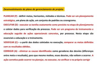 Desenvolvimento	
  do	
  plano	
  de	
  gerenciamento	
  de	
  projeto	
  

PLANEJAR	
  (P)	
  -­‐	
  deﬁnir	
  metas,	
  horizontes,	
  métodos	
  e	
  técnicas.	
  Pode	
  ser	
  um	
  planejamento	
  
estratégico,	
  um	
  plano	
  de	
  ação,	
  um	
  conjunto	
  de	
  padrões	
  ou	
  cronograma.	
  
EXECUTAR	
  (D)	
  -­‐	
  executar	
  as	
  tarefas	
  exatamente	
  como	
  previsto	
  na	
  etapa	
  de	
  planejamento	
  
e	
  coletar	
  dados	
  para	
  veriﬁcação	
  do	
  processo.	
  Pode	
  ser	
  um	
  programa	
  de	
  treinamento	
  e	
  
educação	
   seguido	
   de	
   ações	
   operacionais	
   concretas,	
   por	
   processo.	
   Nesta	
   etapa	
   são	
  
essenciais	
  a	
  educação	
  e	
  o	
  treinamento.	
  
VERIFICAR	
  (C)	
  –	
  a	
  parLr	
  dos	
  dados	
  coletados	
  na	
  execução,	
  comparar	
  as	
  metas	
  deﬁnidas	
  
com	
  os	
  resultados	
  obLdos.	
  
CORRIGIR	
  (A)	
  -­‐	
  eliminar	
  as	
  causas	
  idenLﬁcadas	
  como	
  geradoras	
  dos	
  desvios	
  (diferenças	
  
entre	
  meta	
  e	
  resultado),	
  para	
  que	
  mesmo	
  moLvo,	
  esses	
  desvios,	
  não	
  voltem	
  a	
  ocorrer.	
  A	
  
ação	
  correLva	
  pode	
  ocorrer	
  no	
  planejar,	
  no	
  executar,	
  no	
  veriﬁcar	
  e	
  no	
  próprio	
  corrigir	
  
 
