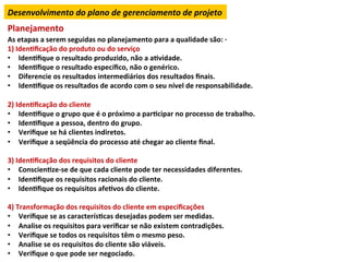 Desenvolvimento	
  do	
  plano	
  de	
  gerenciamento	
  de	
  projeto	
  
Planejamento	
  
As	
  etapas	
  a	
  serem	
  seguidas	
  no	
  planejamento	
  para	
  a	
  qualidade	
  são:	
  ·∙	
  
1)	
  IdenLﬁcação	
  do	
  produto	
  ou	
  do	
  serviço	
  
•  IdenLﬁque	
  o	
  resultado	
  produzido,	
  não	
  a	
  aLvidade.	
  
•  IdenLﬁque	
  o	
  resultado	
  especíﬁco,	
  não	
  o	
  genérico.	
  
•  Diferencie	
  os	
  resultados	
  intermediários	
  dos	
  resultados	
  ﬁnais.	
  
•  IdenLﬁque	
  os	
  resultados	
  de	
  acordo	
  com	
  o	
  seu	
  nível	
  de	
  responsabilidade.	
  
	
  
2)	
  IdenLﬁcação	
  do	
  cliente	
  
•  IdenLﬁque	
  o	
  grupo	
  que	
  é	
  o	
  próximo	
  a	
  parLcipar	
  no	
  processo	
  de	
  trabalho.	
  
•  IdenLﬁque	
  a	
  pessoa,	
  dentro	
  do	
  grupo.	
  
•  Veriﬁque	
  se	
  há	
  clientes	
  indiretos.	
  
•  Veriﬁque	
  a	
  seqüência	
  do	
  processo	
  até	
  chegar	
  ao	
  cliente	
  ﬁnal.	
  
	
  
3)	
  IdenLﬁcação	
  dos	
  requisitos	
  do	
  cliente	
  
•  ConscienLze-­‐se	
  de	
  que	
  cada	
  cliente	
  pode	
  ter	
  necessidades	
  diferentes.	
  
•  IdenLﬁque	
  os	
  requisitos	
  racionais	
  do	
  cliente.	
  
•  IdenLﬁque	
  os	
  requisitos	
  afeLvos	
  do	
  cliente.	
  
	
  
4)	
  Transformação	
  dos	
  requisitos	
  do	
  cliente	
  em	
  especiﬁcações	
  
•  Veriﬁque	
  se	
  as	
  caracterísLcas	
  desejadas	
  podem	
  ser	
  medidas.	
  
•  Analise	
  os	
  requisitos	
  para	
  veriﬁcar	
  se	
  não	
  existem	
  contradições.	
  
•  Veriﬁque	
  se	
  todos	
  os	
  requisitos	
  têm	
  o	
  mesmo	
  peso.	
  
•  Analise	
  se	
  os	
  requisitos	
  do	
  cliente	
  são	
  viáveis.	
  
•  Veriﬁque	
  o	
  que	
  pode	
  ser	
  negociado.	
  
 