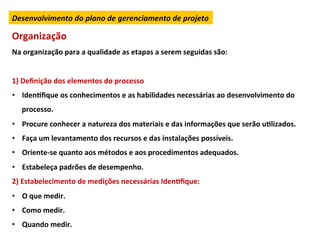 Desenvolvimento	
  do	
  plano	
  de	
  gerenciamento	
  de	
  projeto	
  

Organização	
  
Na	
  organização	
  para	
  a	
  qualidade	
  as	
  etapas	
  a	
  serem	
  seguidas	
  são:	
  
	
  
1)	
  Deﬁnição	
  dos	
  elementos	
  do	
  processo	
  
•  IdenLﬁque	
  os	
  conhecimentos	
  e	
  as	
  habilidades	
  necessárias	
  ao	
  desenvolvimento	
  do	
  
       processo.	
  
•  Procure	
  conhecer	
  a	
  natureza	
  dos	
  materiais	
  e	
  das	
  informações	
  que	
  serão	
  uLlizados.	
  
•  Faça	
  um	
  levantamento	
  dos	
  recursos	
  e	
  das	
  instalações	
  possíveis.	
  
•  Oriente-­‐se	
  quanto	
  aos	
  métodos	
  e	
  aos	
  procedimentos	
  adequados.	
  
•  Estabeleça	
  padrões	
  de	
  desempenho.	
  
2)	
  Estabelecimento	
  de	
  medições	
  necessárias	
  IdenLﬁque:	
  
•  O	
  que	
  medir.	
  
•  Como	
  medir.	
  
•  Quando	
  medir.	
  
 
